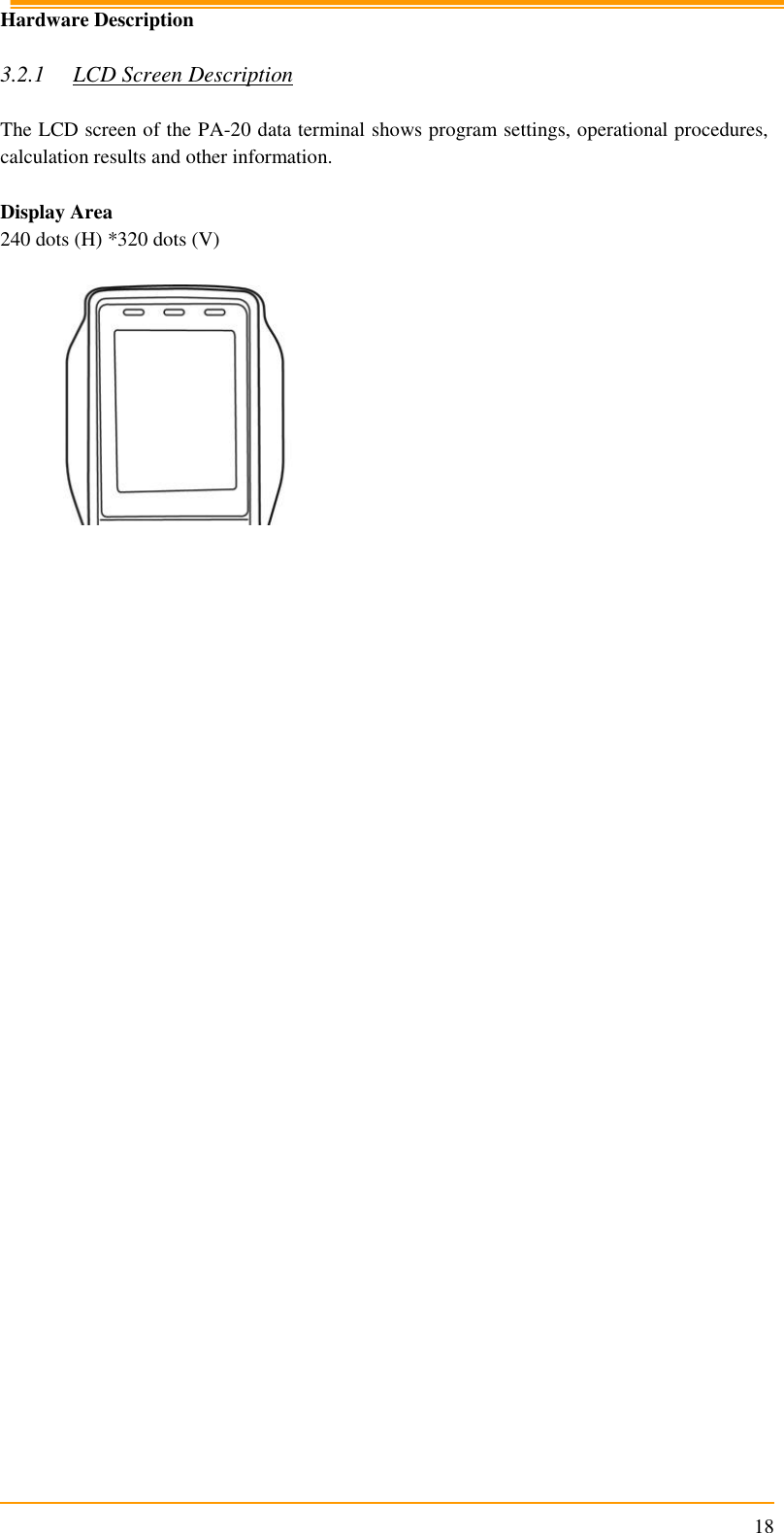                                                                      18 Hardware Description  3.2.1 LCD Screen Description  The LCD screen of the PA-20 data terminal shows program settings, operational procedures, calculation results and other information.  Display Area 240 dots (H) *320 dots (V)        