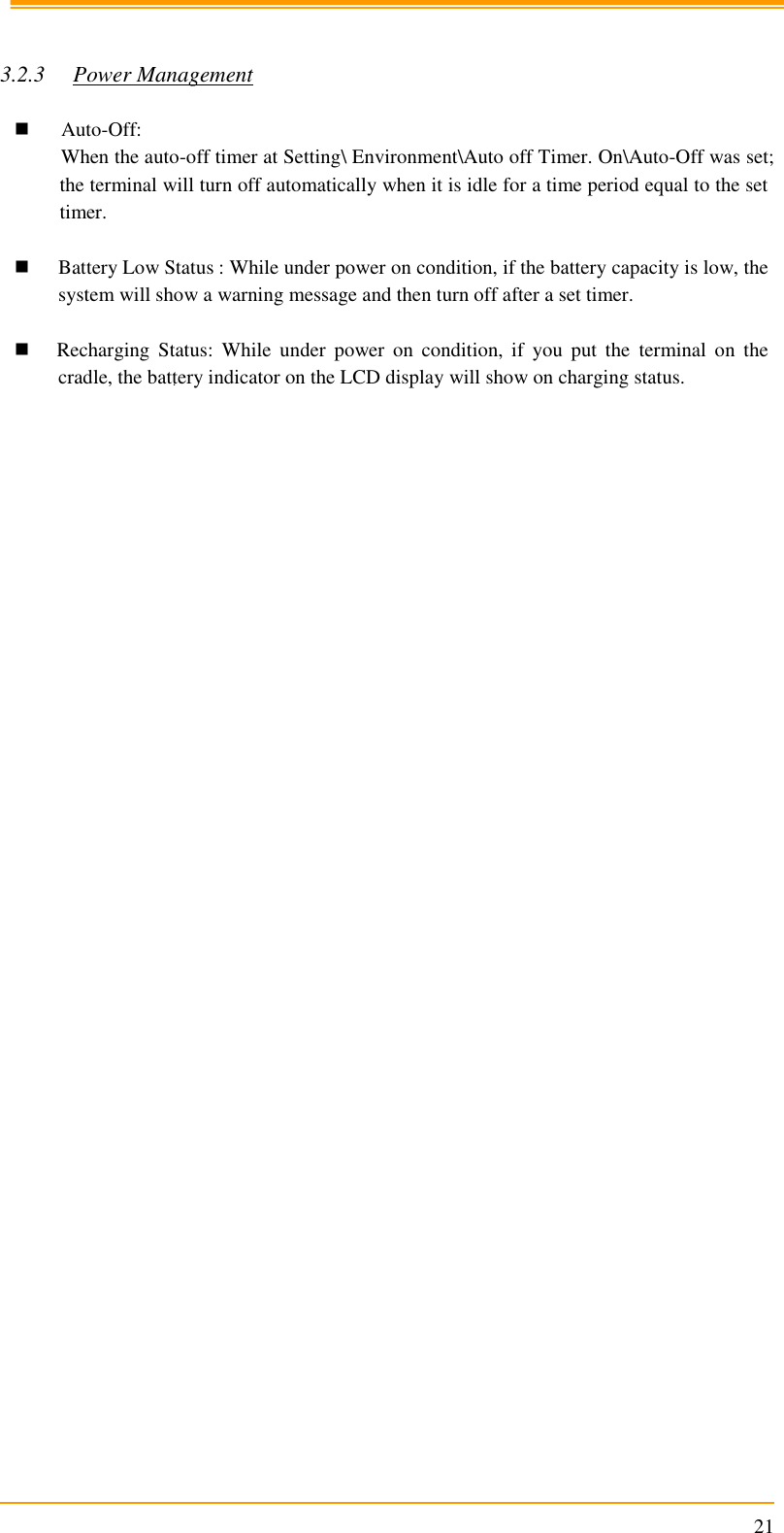                                                                      21   3.2.3 Power Management   Auto-Off: When the auto-off timer at Setting\ Environment\Auto off Timer. On\Auto-Off was set; the terminal will turn off automatically when it is idle for a time period equal to the set timer.   Battery Low Status : While under power on condition, if the battery capacity is low, the system will show a warning message and then turn off after a set timer.   Recharging  Status:  While  under  power  on  condition,  if  you  put  the  terminal  on  the cradle, the battery indicator on the LCD display will show on charging status.    