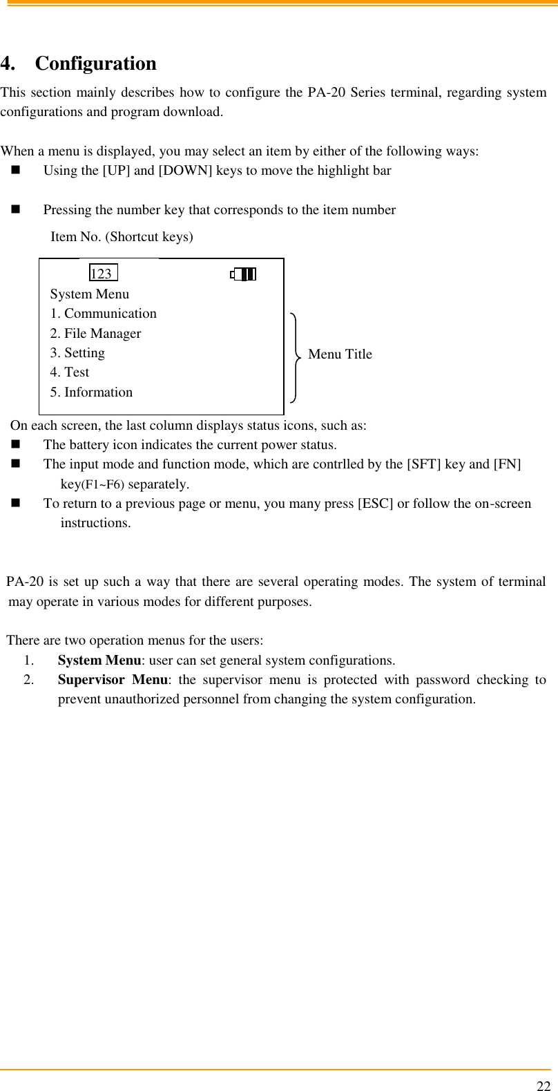                                                                      22   4. Configuration This section mainly describes how to configure the PA-20 Series terminal, regarding system configurations and program download.  When a menu is displayed, you may select an item by either of the following ways:  Using the [UP] and [DOWN] keys to move the highlight bar   Pressing the number key that corresponds to the item number           On each screen, the last column displays status icons, such as:  The battery icon indicates the current power status.  The input mode and function mode, which are contrlled by the [SFT] key and [FN] key(F1~F6) separately.  To return to a previous page or menu, you many press [ESC] or follow the on-screen instructions.   PA-20 is set up such a way that there are several operating modes. The system of terminal may operate in various modes for different purposes.   There are two operation menus for the users: 1. System Menu: user can set general system configurations. 2. Supervisor  Menu:  the  supervisor  menu  is  protected  with  password  checking  to prevent unauthorized personnel from changing the system configuration.  Item No. (Shortcut keys) Menu Title                                                    System Menu 1. Communication 2. File Manager 3. Setting 4. Test 5. Information 123 