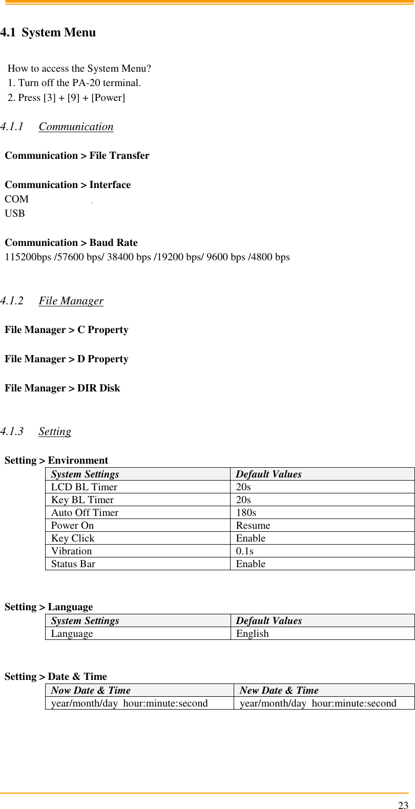                                                                      23  4.1 System Menu   How to access the System Menu? 1. Turn off the PA-20 terminal. 2. Press [3] + [9] + [Power]  4.1.1 Communication  Communication &gt; File Transfer  Communication &gt; Interface COM USB  Communication &gt; Baud Rate 115200bps /57600 bps/ 38400 bps /19200 bps/ 9600 bps /4800 bps   4.1.2 File Manager  File Manager &gt; C Property  File Manager &gt; D Property  File Manager &gt; DIR Disk   4.1.3 Setting  Setting &gt; Environment System Settings Default Values LCD BL Timer 20s Key BL Timer 20s Auto Off Timer 180s Power On Resume Key Click Enable Vibration 0.1s Status Bar Enable   Setting &gt; Language System Settings Default Values Language English   Setting &gt; Date &amp; Time Now Date &amp; Time New Date &amp; Time year/month/day  hour:minute:second year/month/day  hour:minute:second      