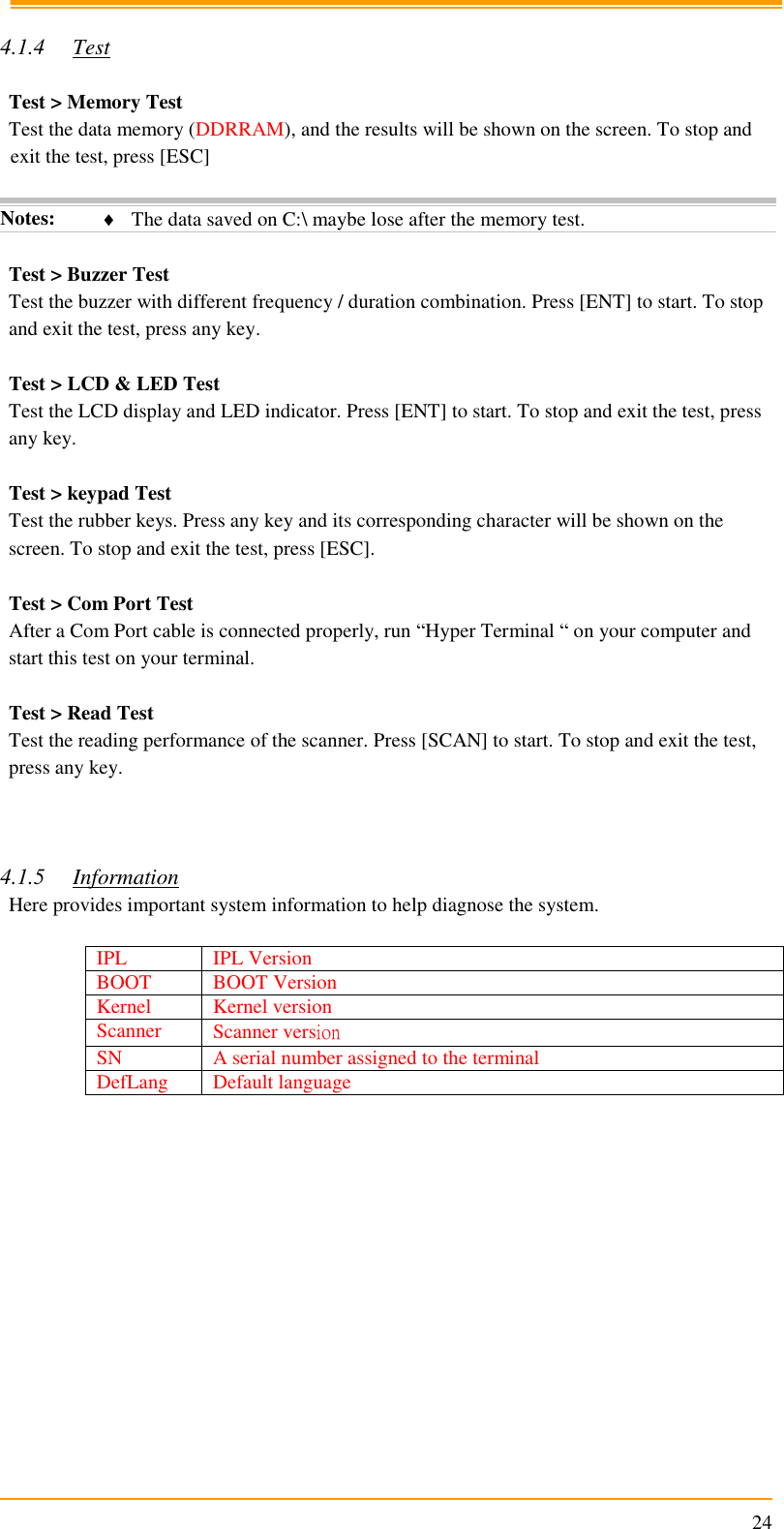                                                                      24  4.1.4 Test  Test &gt; Memory Test Test the data memory (DDRRAM), and the results will be shown on the screen. To stop and exit the test, press [ESC]  Notes:  The data saved on C:\ maybe lose after the memory test.  Test &gt; Buzzer Test Test the buzzer with different frequency / duration combination. Press [ENT] to start. To stop and exit the test, press any key.  Test &gt; LCD &amp; LED Test Test the LCD display and LED indicator. Press [ENT] to start. To stop and exit the test, press any key.  Test &gt; keypad Test Test the rubber keys. Press any key and its corresponding character will be shown on the screen. To stop and exit the test, press [ESC].  Test &gt; Com Port Test After a Com Port cable is connected properly, run “Hyper Terminal “ on your computer and start this test on your terminal.  Test &gt; Read Test Test the reading performance of the scanner. Press [SCAN] to start. To stop and exit the test, press any key.    4.1.5 Information Here provides important system information to help diagnose the system.  IPL IPL Version BOOT BOOT Version Kernel Kernel version Scanner Scanner version SN A serial number assigned to the terminal DefLang Default language  
