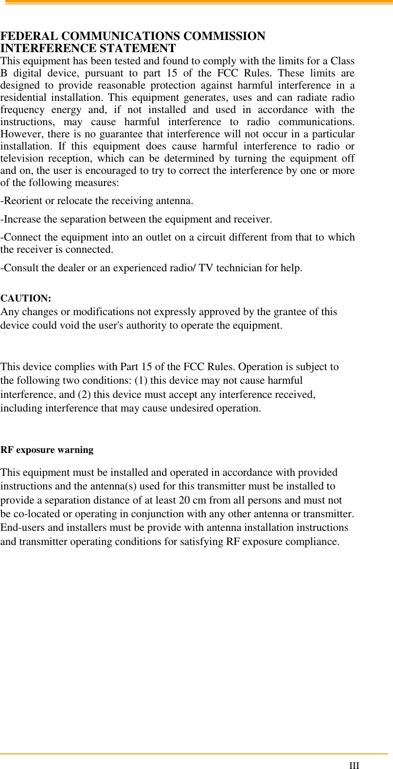                                                                      III   FEDERAL COMMUNICATIONS COMMISSION INTERFERENCE STATEMENT  This equipment has been tested and found to comply with the limits for a Class B  digital  device,  pursuant  to  part  15  of  the  FCC  Rules.  These  limits  are designed  to  provide  reasonable  protection  against  harmful  interference  in  a residential installation. This equipment generates,  uses and  can radiate  radio frequency  energy  and,  if  not  installed  and  used  in  accordance  with  the instructions,  may  cause  harmful  interference  to  radio  communications. However, there is no guarantee that interference will not occur in a particular installation.  If  this  equipment  does  cause  harmful  interference  to  radio  or television  reception,  which can  be  determined  by  turning the  equipment  off and on, the user is encouraged to try to correct the interference by one or more of the following measures: -Reorient or relocate the receiving antenna. -Increase the separation between the equipment and receiver. -Connect the equipment into an outlet on a circuit different from that to which the receiver is connected. -Consult the dealer or an experienced radio/ TV technician for help.  CAUTION:  Any changes or modifications not expressly approved by the grantee of this device could void the user&apos;s authority to operate the equipment.  This device complies with Part 15 of the FCC Rules. Operation is subject to the following two conditions: (1) this device may not cause harmful interference, and (2) this device must accept any interference received, including interference that may cause undesired operation.  RF exposure warning This equipment must be installed and operated in accordance with provided instructions and the antenna(s) used for this transmitter must be installed to provide a separation distance of at least 20 cm from all persons and must not be co-located or operating in conjunction with any other antenna or transmitter. End-users and installers must be provide with antenna installation instructions and transmitter operating conditions for satisfying RF exposure compliance.  