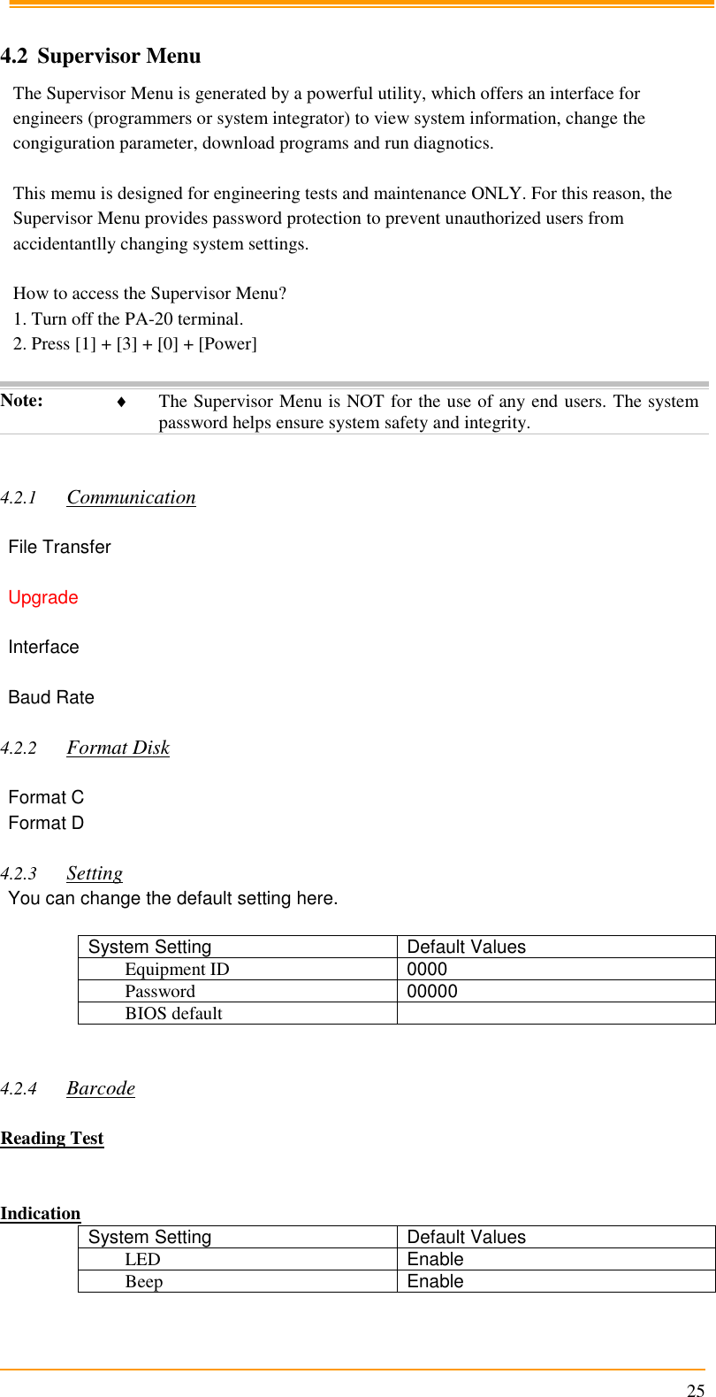                                                                      25  4.2 Supervisor Menu The Supervisor Menu is generated by a powerful utility, which offers an interface for engineers (programmers or system integrator) to view system information, change the congiguration parameter, download programs and run diagnotics.  This memu is designed for engineering tests and maintenance ONLY. For this reason, the Supervisor Menu provides password protection to prevent unauthorized users from accidentantlly changing system settings.  How to access the Supervisor Menu? 1. Turn off the PA-20 terminal. 2. Press [1] + [3] + [0] + [Power]  Note:  The Supervisor Menu is NOT for the use of any end users. The system password helps ensure system safety and integrity.   4.2.1 Communication  File Transfer  Upgrade  Interface  Baud Rate  4.2.2 Format Disk  Format C Format D  4.2.3 Setting You can change the default setting here.  System Setting Default Values Equipment ID 0000 Password 00000 BIOS default    4.2.4 Barcode  Reading Test   Indication System Setting Default Values LED Enable Beep Enable  