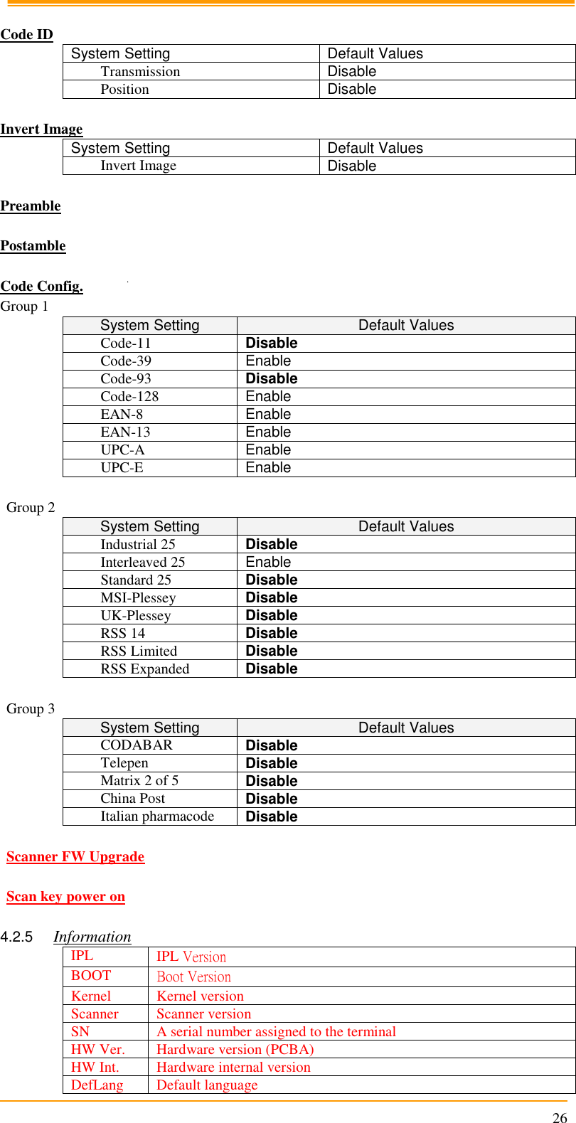                                                                      26  Code ID System Setting Default Values Transmission Disable Position Disable  Invert Image System Setting Default Values Invert Image Disable  Preamble  Postamble  Code Config. Group 1 System Setting Default Values Code-11 Disable Code-39 Enable Code-93 Disable Code-128 Enable EAN-8 Enable EAN-13 Enable UPC-A Enable UPC-E Enable  Group 2 System Setting Default Values Industrial 25 Disable Interleaved 25 Enable Standard 25 Disable MSI-Plessey Disable UK-Plessey Disable RSS 14 Disable RSS Limited Disable RSS Expanded Disable  Group 3 System Setting Default Values CODABAR Disable Telepen Disable Matrix 2 of 5 Disable China Post Disable Italian pharmacode Disable  Scanner FW Upgrade  Scan key power on  4.2.5 Information IPL IPL Version BOOT Boot Version Kernel Kernel version Scanner Scanner version SN A serial number assigned to the terminal HW Ver. Hardware version (PCBA) HW Int. Hardware internal version DefLang Default language 