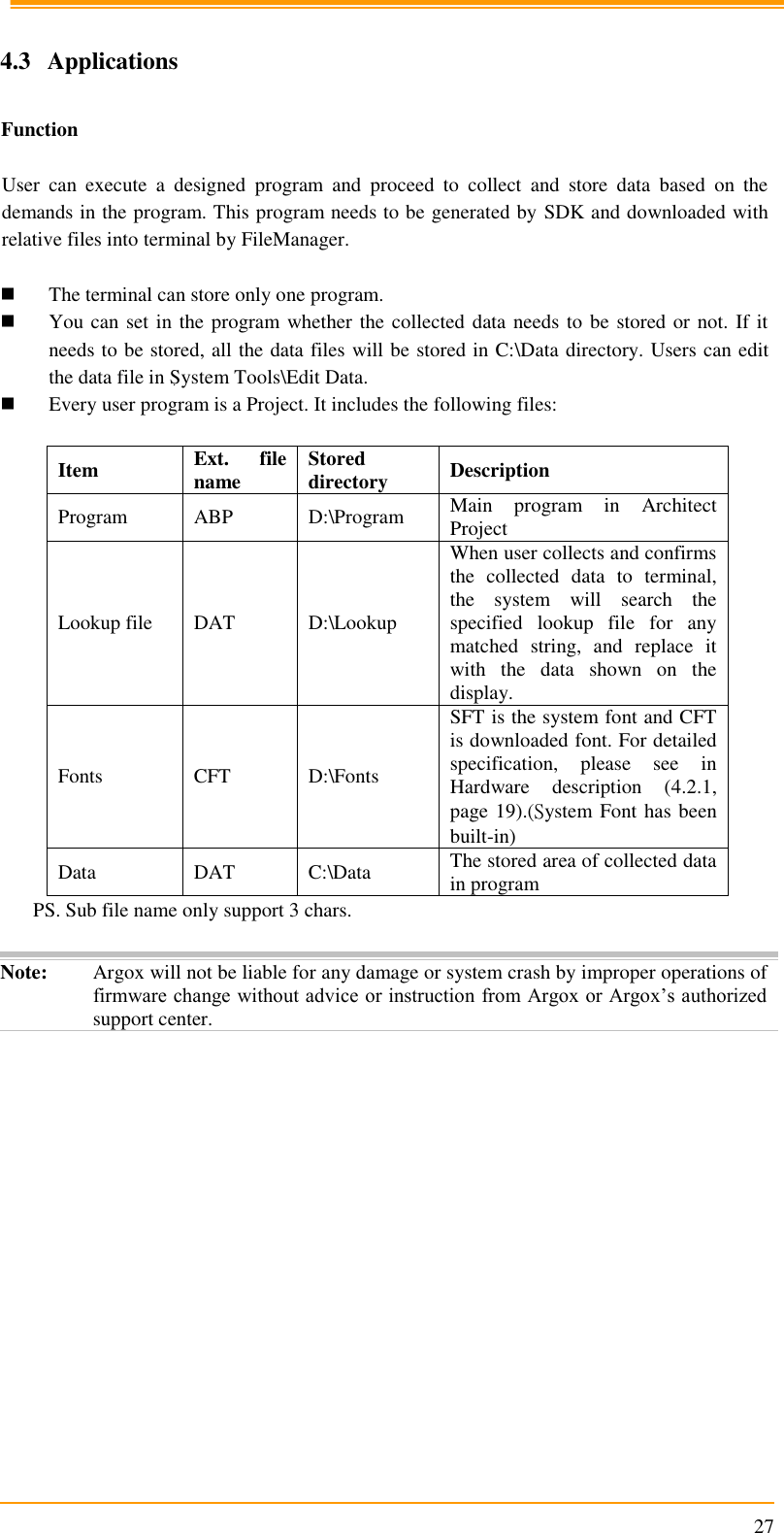                                                                      27  4.3  Applications  Function  User  can  execute  a  designed  program  and  proceed  to  collect  and  store  data  based  on  the demands in the program. This program needs to be generated by SDK and downloaded with relative files into terminal by FileManager.   The terminal can store only one program.   You can set in the program whether the collected data needs to be stored or not. If it needs to be stored, all the data files will be stored in C:\Data directory. Users can edit the data file in System Tools\Edit Data.  Every user program is a Project. It includes the following files:  Item Ext.  file name Stored directory Description Program ABP D:\Program Main  program  in  Architect Project Lookup file DAT D:\Lookup When user collects and confirms the  collected  data  to  terminal, the  system  will  search  the specified  lookup  file  for  any matched  string,  and  replace  it with  the  data  shown  on  the display. Fonts CFT D:\Fonts SFT is the system font and CFT is downloaded font. For detailed specification,  please  see  in Hardware  description  (4.2.1, page 19).(System Font has been built-in) Data DAT C:\Data The stored area of collected data in program PS. Sub file name only support 3 chars.  Note: Argox will not be liable for any damage or system crash by improper operations of firmware change without advice or instruction from Argox or Argox’s authorized support center.  