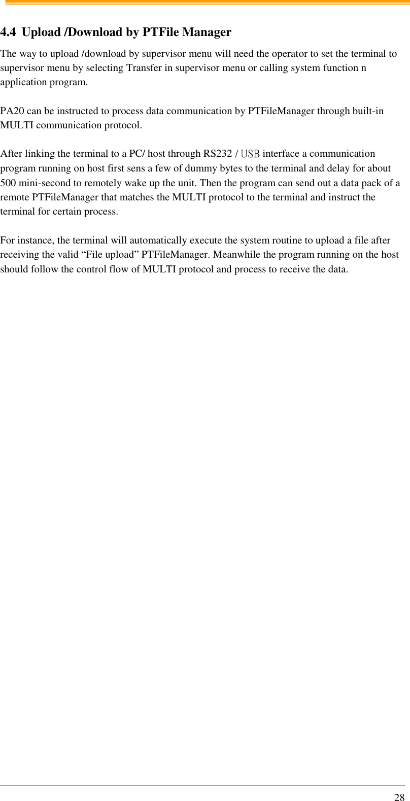                                                                     28  4.4 Upload /Download by PTFile Manager The way to upload /download by supervisor menu will need the operator to set the terminal to supervisor menu by selecting Transfer in supervisor menu or calling system function n application program.  PA20 can be instructed to process data communication by PTFileManager through built-in MULTI communication protocol.  After linking the terminal to a PC/ host through RS232 / USB interface a communication program running on host first sens a few of dummy bytes to the terminal and delay for about 500 mini-second to remotely wake up the unit. Then the program can send out a data pack of a remote PTFileManager that matches the MULTI protocol to the terminal and instruct the terminal for certain process.  For instance, the terminal will automatically execute the system routine to upload a file after receiving the valid “File upload” PTFileManager. Meanwhile the program running on the host should follow the control flow of MULTI protocol and process to receive the data.  