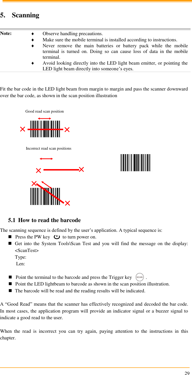                                                                      29  5. Scanning  Note:  Observe handling precautions.  Make sure the mobile terminal is installed according to instructions.  Never  remove  the  main  batteries  or  battery  pack  while  the  mobile terminal  is  turned  on.  Doing  so  can  cause  loss  of  data  in  the  mobile terminal.  Avoid looking directly into the LED light beam emitter, or pointing the LED light beam directly into someone’s eyes.   Fit the bar code in the LED light beam from margin to margin and pass the scanner downward over the bar code, as shown in the scan position illustration                                                         5.1 How to read the barcode The scanning sequence is defined by the user’s application. A typical sequence is:  Press the PW key          to turn power on.  Get into  the  System Tools\Scan Test  and  you  will  find the  message on  the display: &lt;ScanTest&gt; Type:  Len:   Point the terminal to the barcode and press the Trigger key           .          Point the LED lightbeam to barcode as shown in the scan position illustration.  The barcode will be read and the reading results will be indicated.  A “Good Read” means that the scanner has effectively recognized and decoded the bar code. In most cases, the application program will provide an indicator signal or a buzzer signal to indicate a good read to the user.  When  the  read  is  incorrect  you  can  try  again,  paying  attention  to  the  instructions  in  this chapter. Good read scan position Incorrect read scan positions 