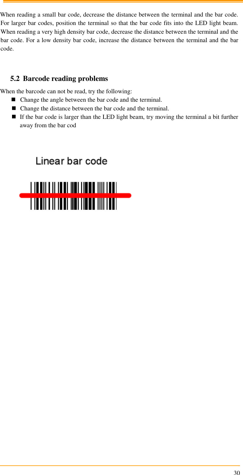                                                                      30  When reading a small bar code, decrease the distance between the terminal and the bar code. For larger bar codes, position the terminal so that the bar code fits into the LED light beam. When reading a very high density bar code, decrease the distance between the terminal and the bar code. For a low density bar code, increase the distance between the terminal and the bar code.   5.2 Barcode reading problems When the barcode can not be read, try the following:  Change the angle between the bar code and the terminal.  Change the distance between the bar code and the terminal.  If the bar code is larger than the LED light beam, try moving the terminal a bit further away from the bar cod                                                    