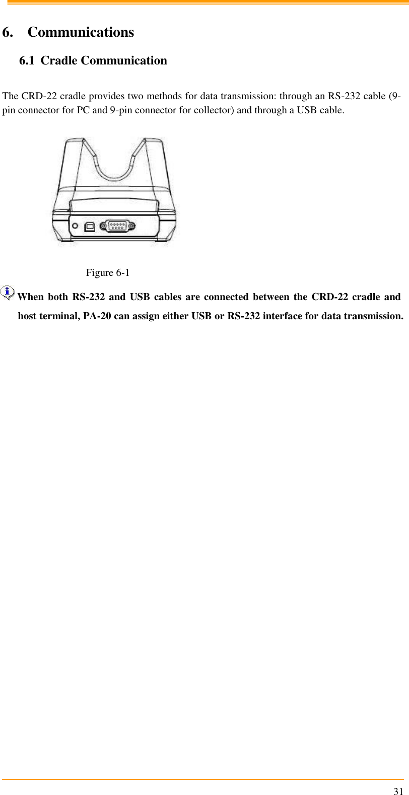                                                                      31  6. Communications 6.1 Cradle Communication  The CRD-22 cradle provides two methods for data transmission: through an RS-232 cable (9-pin connector for PC and 9-pin connector for collector) and through a USB cable.    Figure 6-1  When both RS-232 and USB cables are connected between the CRD-22 cradle and host terminal, PA-20 can assign either USB or RS-232 interface for data transmission. 