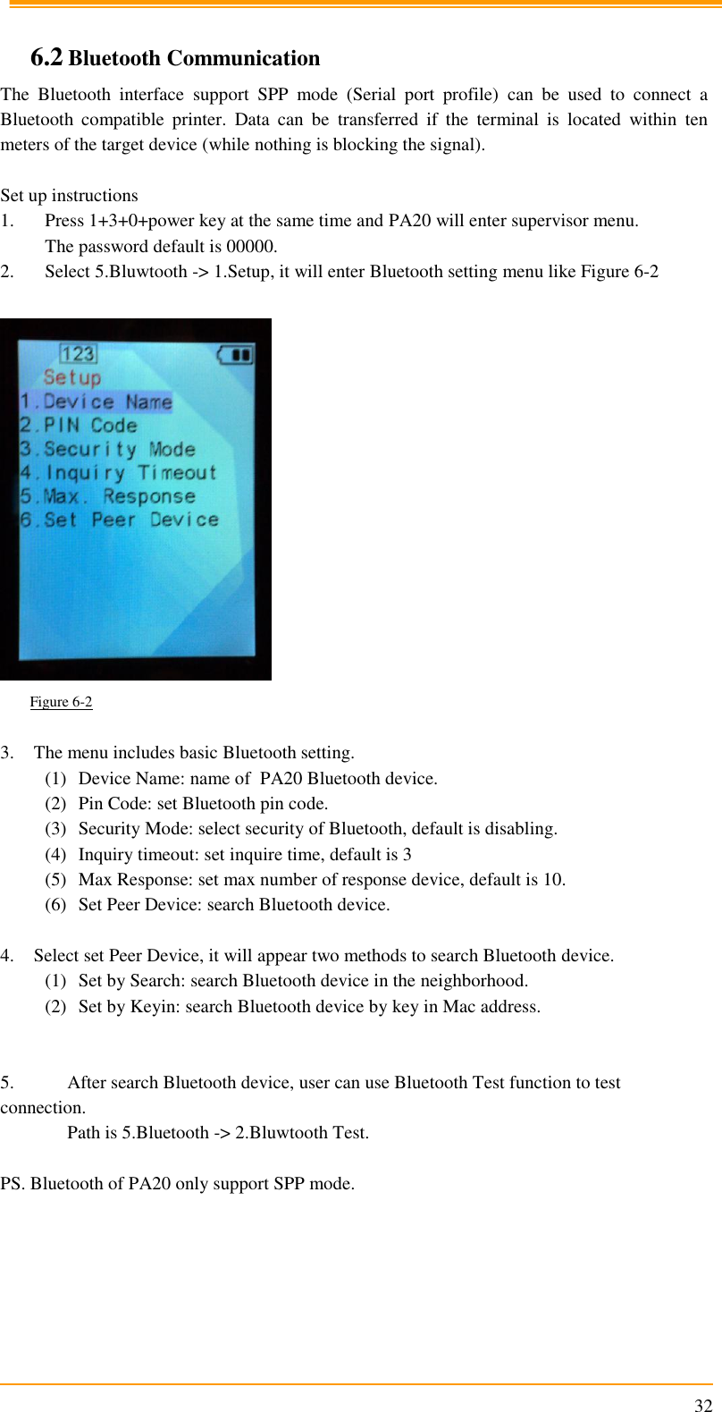                                                                      32  6.2 Bluetooth Communication The  Bluetooth  interface  support  SPP  mode  (Serial  port  profile)  can  be  used  to  connect  a Bluetooth  compatible  printer.  Data  can  be  transferred  if  the  terminal  is  located  within  ten meters of the target device (while nothing is blocking the signal).   Set up instructions  1. Press 1+3+0+power key at the same time and PA20 will enter supervisor menu. The password default is 00000. 2. Select 5.Bluwtooth -&gt; 1.Setup, it will enter Bluetooth setting menu like Figure 6-2        Figure 6-2   3. The menu includes basic Bluetooth setting. (1) Device Name: name of  PA20 Bluetooth device. (2) Pin Code: set Bluetooth pin code. (3) Security Mode: select security of Bluetooth, default is disabling. (4) Inquiry timeout: set inquire time, default is 3 (5) Max Response: set max number of response device, default is 10. (6) Set Peer Device: search Bluetooth device.  4. Select set Peer Device, it will appear two methods to search Bluetooth device. (1) Set by Search: search Bluetooth device in the neighborhood. (2) Set by Keyin: search Bluetooth device by key in Mac address.   5.  After search Bluetooth device, user can use Bluetooth Test function to test connection.   Path is 5.Bluetooth -&gt; 2.Bluwtooth Test.  PS. Bluetooth of PA20 only support SPP mode.  