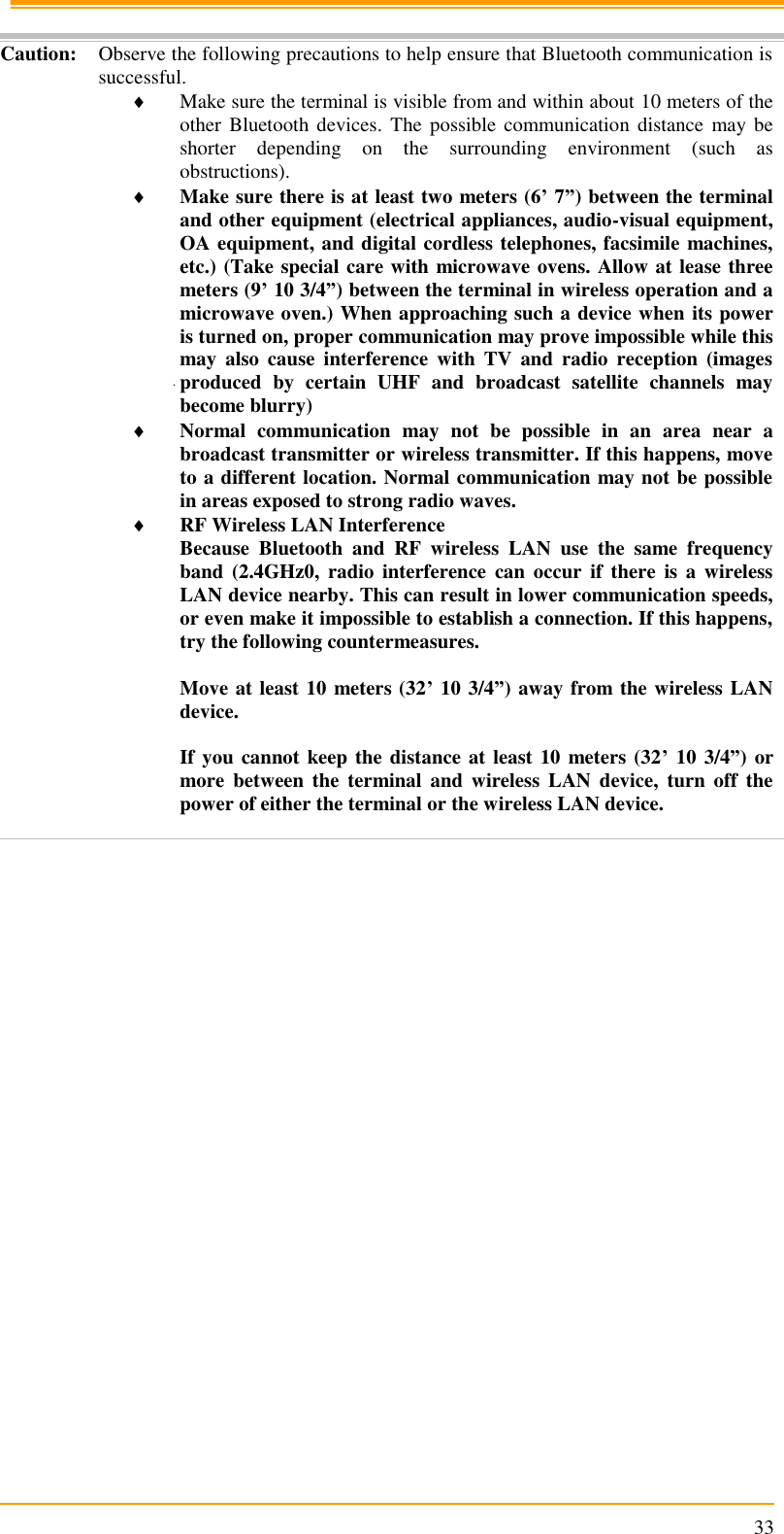                                                                      33  Caution: Observe the following precautions to help ensure that Bluetooth communication is successful.  Make sure the terminal is visible from and within about 10 meters of the other Bluetooth  devices.  The possible  communication  distance  may be shorter  depending  on  the  surrounding  environment  (such  as obstructions).   Make sure there is at least two meters (6’ 7”) between the terminal and other equipment (electrical appliances, audio-visual equipment, OA equipment, and digital cordless telephones, facsimile machines, etc.) (Take special care with microwave ovens. Allow at lease three meters (9’ 10 3/4”) between the terminal in wireless operation and a microwave oven.) When approaching such a device when its power is turned on, proper communication may prove impossible while this may  also  cause  interference  with  TV  and  radio  reception  (images produced  by  certain  UHF  and  broadcast  satellite  channels  may become blurry)  Normal  communication  may  not  be  possible  in  an  area  near  a broadcast transmitter or wireless transmitter. If this happens, move to a different location. Normal communication may not be possible in areas exposed to strong radio waves.  RF Wireless LAN Interference Because  Bluetooth  and  RF  wireless  LAN  use  the  same  frequency band  (2.4GHz0,  radio  interference  can  occur  if  there  is  a  wireless LAN device nearby. This can result in lower communication speeds, or even make it impossible to establish a connection. If this happens, try the following countermeasures.  Move at least 10 meters (32’ 10 3/4”) away from the wireless LAN device.  If you cannot keep the distance at least 10 meters (32’ 10 3/4”) or more  between  the  terminal  and  wireless  LAN  device,  turn  off  the power of either the terminal or the wireless LAN device.  