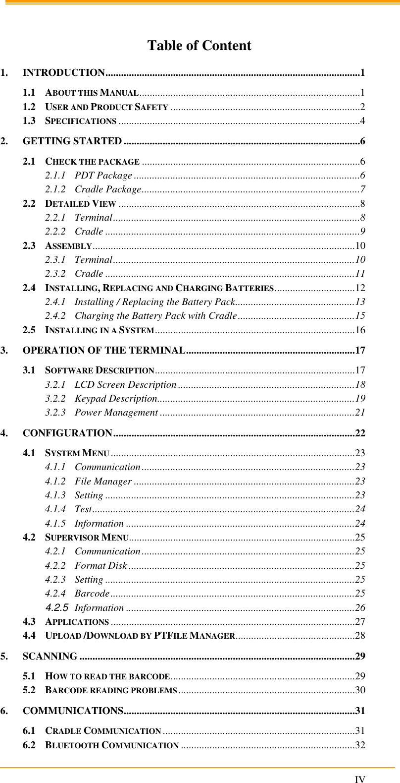                                                                      IV   Table of Content 1. INTRODUCTION ..................................................................................................1 1.1 ABOUT THIS MANUAL .....................................................................................1 1.2 USER AND PRODUCT SAFETY .........................................................................2 1.3 SPECIFICATIONS .............................................................................................4 2. GETTING STARTED ...........................................................................................6 2.1 CHECK THE PACKAGE ....................................................................................6 2.1.1 PDT Package .......................................................................................6 2.1.2 Cradle Package ....................................................................................7 2.2 DETAILED VIEW .............................................................................................8 2.2.1 Terminal ...............................................................................................8 2.2.2 Cradle ..................................................................................................9 2.3 ASSEMBLY ..................................................................................................... 10 2.3.1 Terminal ............................................................................................. 10 2.3.2 Cradle ................................................................................................ 11 2.4 INSTALLING, REPLACING AND CHARGING BATTERIES ............................... 12 2.4.1 Installing / Replacing the Battery Pack.............................................. 13 2.4.2 Charging the Battery Pack with Cradle ............................................. 15 2.5 INSTALLING IN A SYSTEM ............................................................................. 16 3. OPERATION OF THE TERMINAL ................................................................. 17 3.1 SOFTWARE DESCRIPTION ............................................................................. 17 3.2.1 LCD Screen Description .................................................................... 18 3.2.2 Keypad Description............................................................................ 19 3.2.3 Power Management ........................................................................... 21 4. CONFIGURATION ............................................................................................. 22 4.1 SYSTEM MENU .............................................................................................. 23 4.1.1 Communication .................................................................................. 23 4.1.2 File Manager ..................................................................................... 23 4.1.3 Setting ................................................................................................ 23 4.1.4 Test ..................................................................................................... 24 4.1.5 Information ........................................................................................ 24 4.2 SUPERVISOR MENU ....................................................................................... 25 4.2.1 Communication .................................................................................. 25 4.2.2 Format Disk ....................................................................................... 25 4.2.3 Setting ................................................................................................ 25 4.2.4 Barcode .............................................................................................. 25 4.2.5 Information ........................................................................................ 26 4.3 APPLICATIONS .............................................................................................. 27 4.4 UPLOAD /DOWNLOAD BY PTFILE MANAGER .............................................. 28 5. SCANNING .......................................................................................................... 29 5.1 HOW TO READ THE BARCODE ....................................................................... 29 5.2 BARCODE READING PROBLEMS .................................................................... 30 6. COMMUNICATIONS ......................................................................................... 31 6.1 CRADLE COMMUNICATION .......................................................................... 31 6.2 BLUETOOTH COMMUNICATION ................................................................... 32 