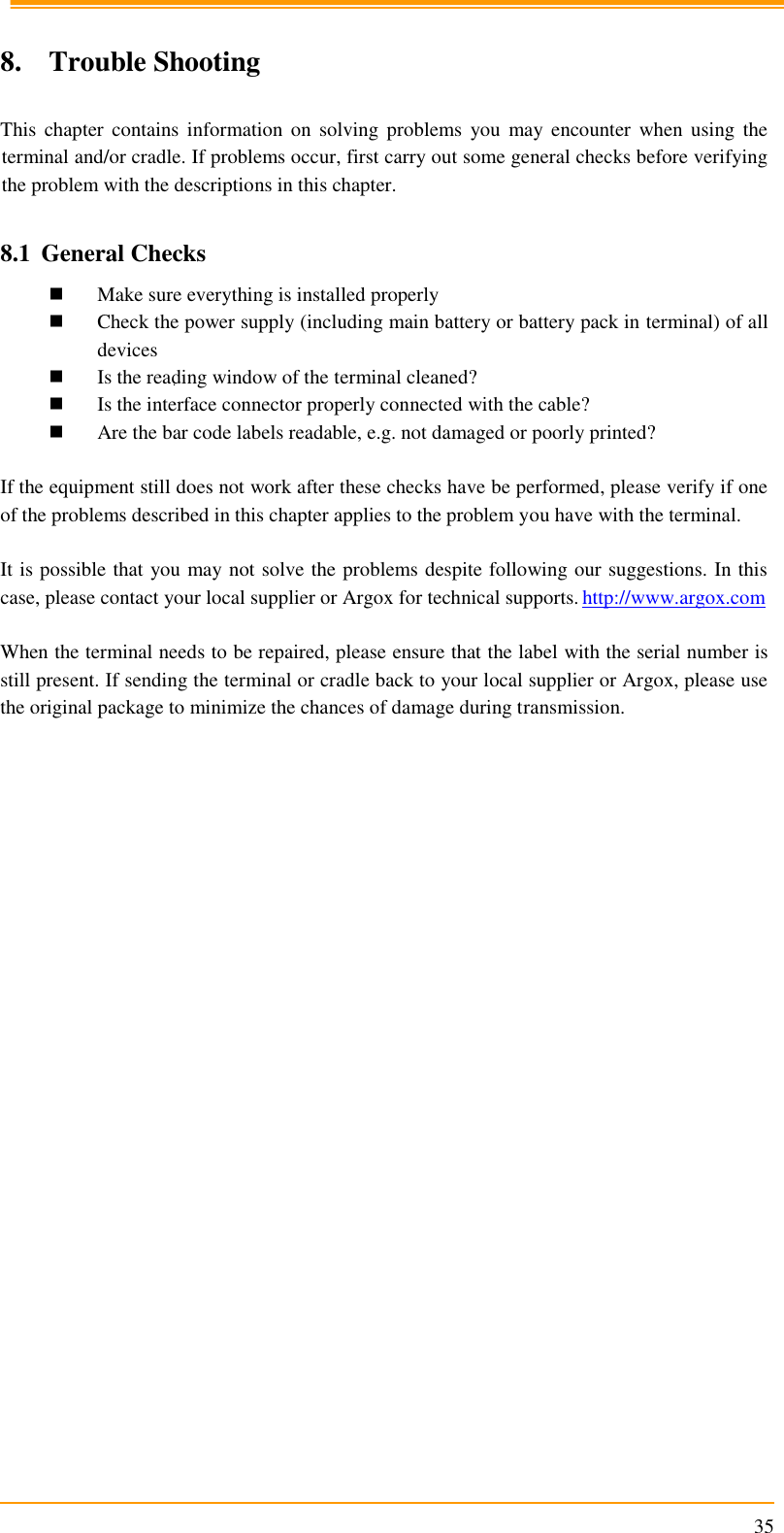                                                                      35  8. Trouble Shooting  This  chapter  contains information  on  solving  problems  you  may  encounter  when  using  the terminal and/or cradle. If problems occur, first carry out some general checks before verifying the problem with the descriptions in this chapter.  8.1 General Checks  Make sure everything is installed properly  Check the power supply (including main battery or battery pack in terminal) of all devices  Is the reading window of the terminal cleaned?  Is the interface connector properly connected with the cable?  Are the bar code labels readable, e.g. not damaged or poorly printed?  If the equipment still does not work after these checks have be performed, please verify if one of the problems described in this chapter applies to the problem you have with the terminal.  It is possible that you may not solve the problems despite following our suggestions. In this case, please contact your local supplier or Argox for technical supports. http://www.argox.com  When the terminal needs to be repaired, please ensure that the label with the serial number is still present. If sending the terminal or cradle back to your local supplier or Argox, please use the original package to minimize the chances of damage during transmission.  