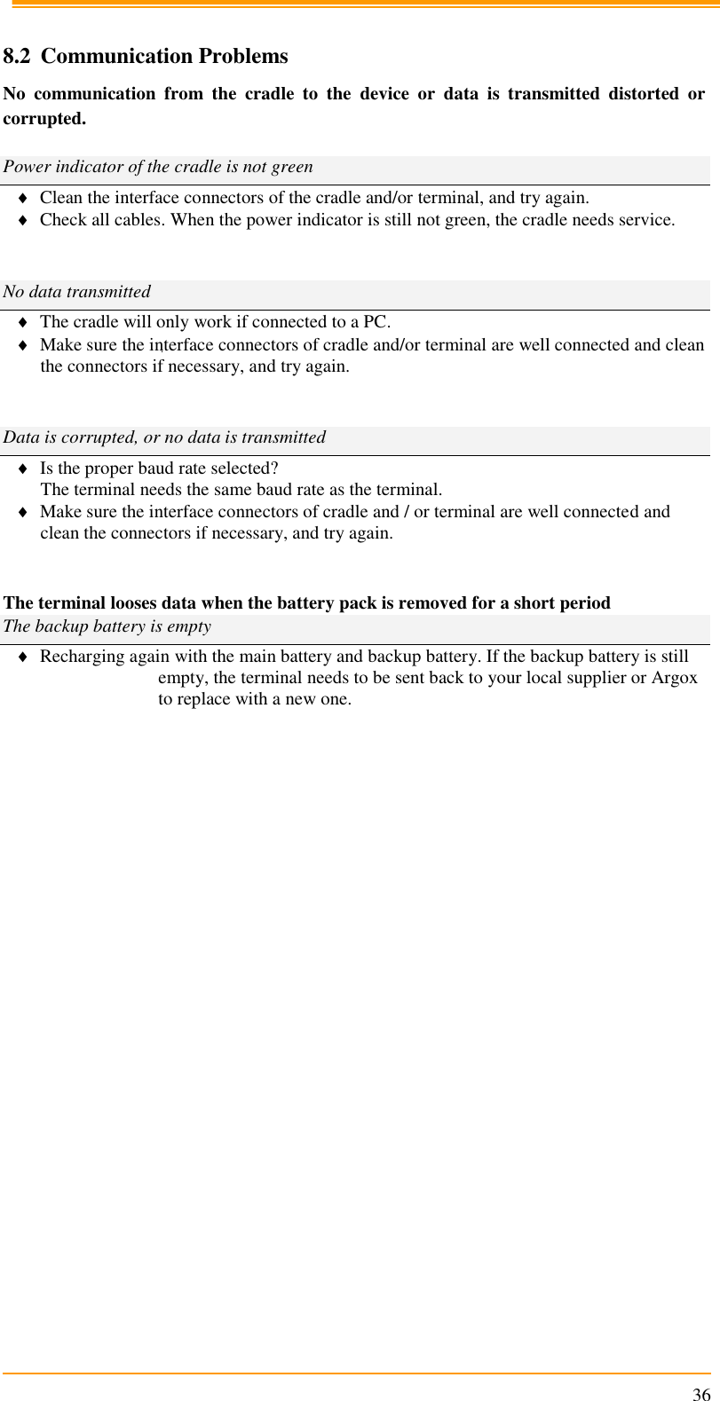                                                                      36  8.2 Communication Problems No  communication  from  the  cradle  to  the  device  or  data  is  transmitted  distorted  or corrupted.  Power indicator of the cradle is not green  Clean the interface connectors of the cradle and/or terminal, and try again.  Check all cables. When the power indicator is still not green, the cradle needs service.   No data transmitted  The cradle will only work if connected to a PC.  Make sure the interface connectors of cradle and/or terminal are well connected and clean the connectors if necessary, and try again.   Data is corrupted, or no data is transmitted  Is the proper baud rate selected? The terminal needs the same baud rate as the terminal.  Make sure the interface connectors of cradle and / or terminal are well connected and clean the connectors if necessary, and try again.   The terminal looses data when the battery pack is removed for a short period The backup battery is empty  Recharging again with the main battery and backup battery. If the backup battery is still empty, the terminal needs to be sent back to your local supplier or Argox to replace with a new one.          