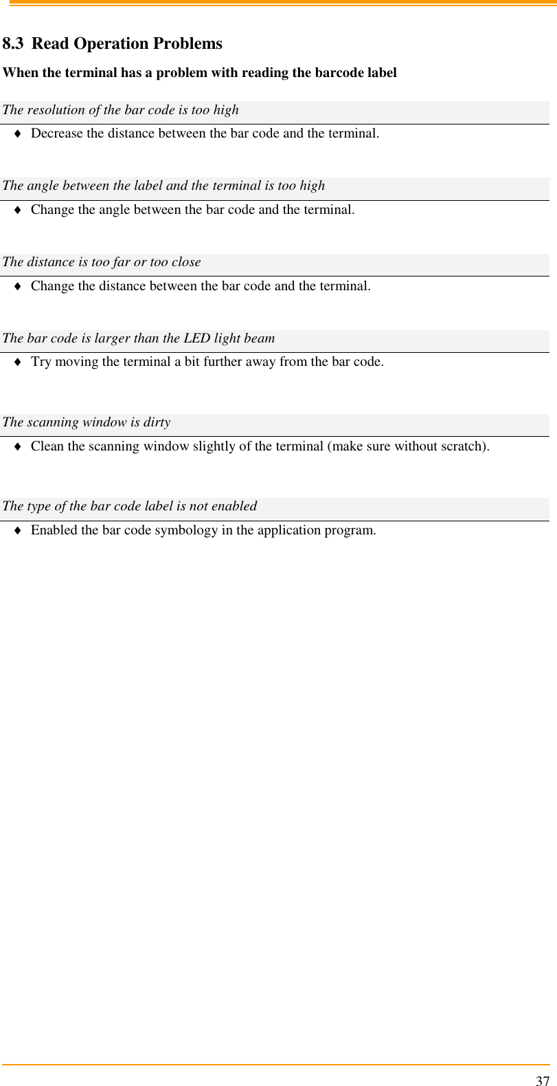                                                                      37  8.3 Read Operation Problems When the terminal has a problem with reading the barcode label  The resolution of the bar code is too high  Decrease the distance between the bar code and the terminal.   The angle between the label and the terminal is too high  Change the angle between the bar code and the terminal.   The distance is too far or too close  Change the distance between the bar code and the terminal.   The bar code is larger than the LED light beam  Try moving the terminal a bit further away from the bar code.   The scanning window is dirty  Clean the scanning window slightly of the terminal (make sure without scratch).   The type of the bar code label is not enabled  Enabled the bar code symbology in the application program.           