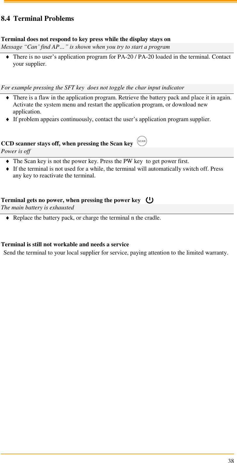                                                                      38  8.4 Terminal Problems  Terminal does not respond to key press while the display stays on Message “Can’ find AP…” is shown when you try to start a program  There is no user’s application program for PA-20 / PA-20 loaded in the terminal. Contact your supplier.    For example pressing the SFT key  does not toggle the char input indicator  There is a flaw in the application program. Retrieve the battery pack and place it in again. Activate the system menu and restart the application program, or download new application.  If problem appears continuously, contact the user’s application program supplier.   CCD scanner stays off, when pressing the Scan key                      Power is off  The Scan key is not the power key. Press the PW key  to get power first.  If the terminal is not used for a while, the terminal will automatically switch off. Press any key to reactivate the terminal.   Terminal gets no power, when pressing the power key            The main battery is exhausted  Replace the battery pack, or charge the terminal n the cradle.   Terminal is still not workable and needs a service Send the terminal to your local supplier for service, paying attention to the limited warranty.    