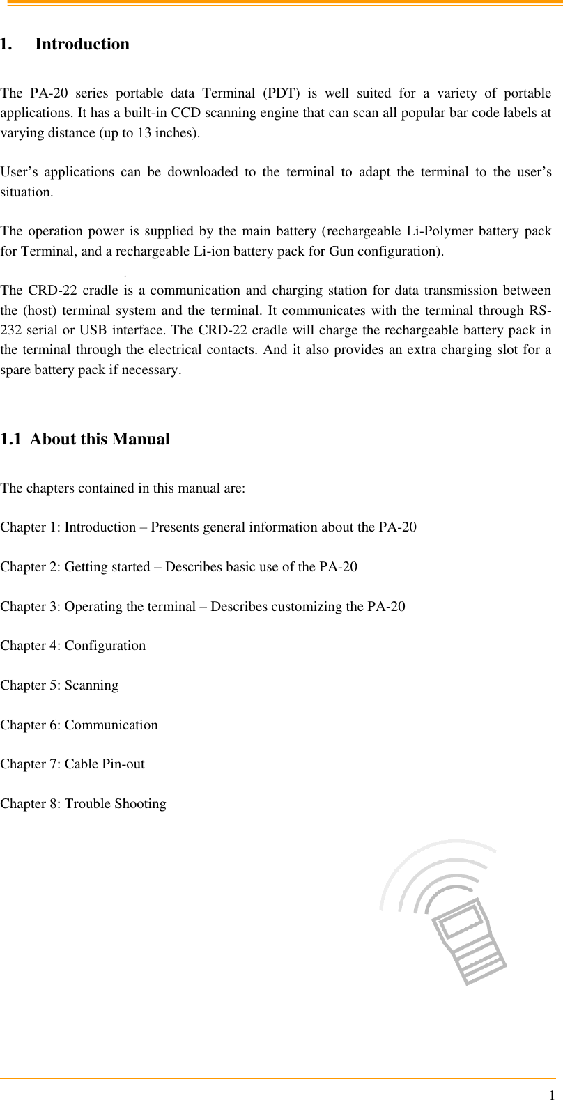                                                                      1  1. Introduction  The  PA-20  series  portable  data  Terminal  (PDT)  is  well  suited  for  a  variety  of  portable applications. It has a built-in CCD scanning engine that can scan all popular bar code labels at varying distance (up to 13 inches).  User’s  applications  can  be  downloaded  to  the  terminal  to  adapt  the  terminal  to  the  user’s situation.  The operation power is supplied by the main battery (rechargeable Li-Polymer battery pack for Terminal, and a rechargeable Li-ion battery pack for Gun configuration).  The CRD-22 cradle is a communication and charging station for data transmission between the (host) terminal system and the terminal. It communicates with the terminal through RS-232 serial or USB interface. The CRD-22 cradle will charge the rechargeable battery pack in the terminal through the electrical contacts. And it also provides an extra charging slot for a spare battery pack if necessary.   1.1 About this Manual   The chapters contained in this manual are:  Chapter 1: Introduction – Presents general information about the PA-20  Chapter 2: Getting started – Describes basic use of the PA-20  Chapter 3: Operating the terminal – Describes customizing the PA-20   Chapter 4: Configuration   Chapter 5: Scanning  Chapter 6: Communication   Chapter 7: Cable Pin-out   Chapter 8: Trouble Shooting  