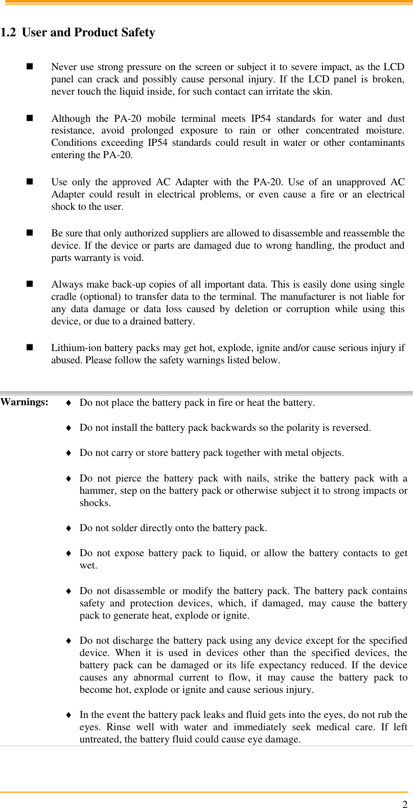                                                                      2  1.2 User and Product Safety   Never use strong pressure on the screen or subject it to severe impact, as the LCD panel can crack and possibly  cause personal injury.  If the  LCD  panel  is  broken, never touch the liquid inside, for such contact can irritate the skin.   Although  the  PA-20  mobile  terminal  meets  IP54  standards  for  water  and  dust resistance,  avoid  prolonged  exposure  to  rain  or  other  concentrated  moisture. Conditions  exceeding IP54  standards could result  in  water or  other  contaminants entering the PA-20.    Use  only  the  approved  AC  Adapter  with  the  PA-20.  Use  of  an  unapproved  AC Adapter  could  result  in  electrical  problems,  or  even  cause  a  fire  or  an  electrical shock to the user.   Be sure that only authorized suppliers are allowed to disassemble and reassemble the device. If the device or parts are damaged due to wrong handling, the product and parts warranty is void.   Always make back-up copies of all important data. This is easily done using single cradle (optional) to transfer data to the terminal. The manufacturer is not liable for any  data  damage  or  data  loss  caused  by  deletion  or  corruption  while  using  this device, or due to a drained battery.    Lithium-ion battery packs may get hot, explode, ignite and/or cause serious injury if abused. Please follow the safety warnings listed below.   Warnings:  Do not place the battery pack in fire or heat the battery.   Do not install the battery pack backwards so the polarity is reversed.   Do not carry or store battery pack together with metal objects.   Do  not  pierce  the  battery  pack  with  nails,  strike  the  battery  pack  with  a hammer, step on the battery pack or otherwise subject it to strong impacts or shocks.   Do not solder directly onto the battery pack.   Do  not  expose  battery pack to  liquid,  or  allow the  battery  contacts  to  get wet.   Do not disassemble or modify the battery pack. The battery pack contains safety  and  protection  devices,  which,  if  damaged,  may  cause  the  battery pack to generate heat, explode or ignite.   Do not discharge the battery pack using any device except for the specified device.  When  it  is  used  in  devices  other  than  the  specified  devices,  the battery pack  can be  damaged or  its  life expectancy reduced.  If  the  device causes  any  abnormal  current  to  flow,  it  may  cause  the  battery  pack  to become hot, explode or ignite and cause serious injury.   In the event the battery pack leaks and fluid gets into the eyes, do not rub the eyes.  Rinse  well  with  water  and  immediately  seek  medical  care.  If  left untreated, the battery fluid could cause eye damage.  