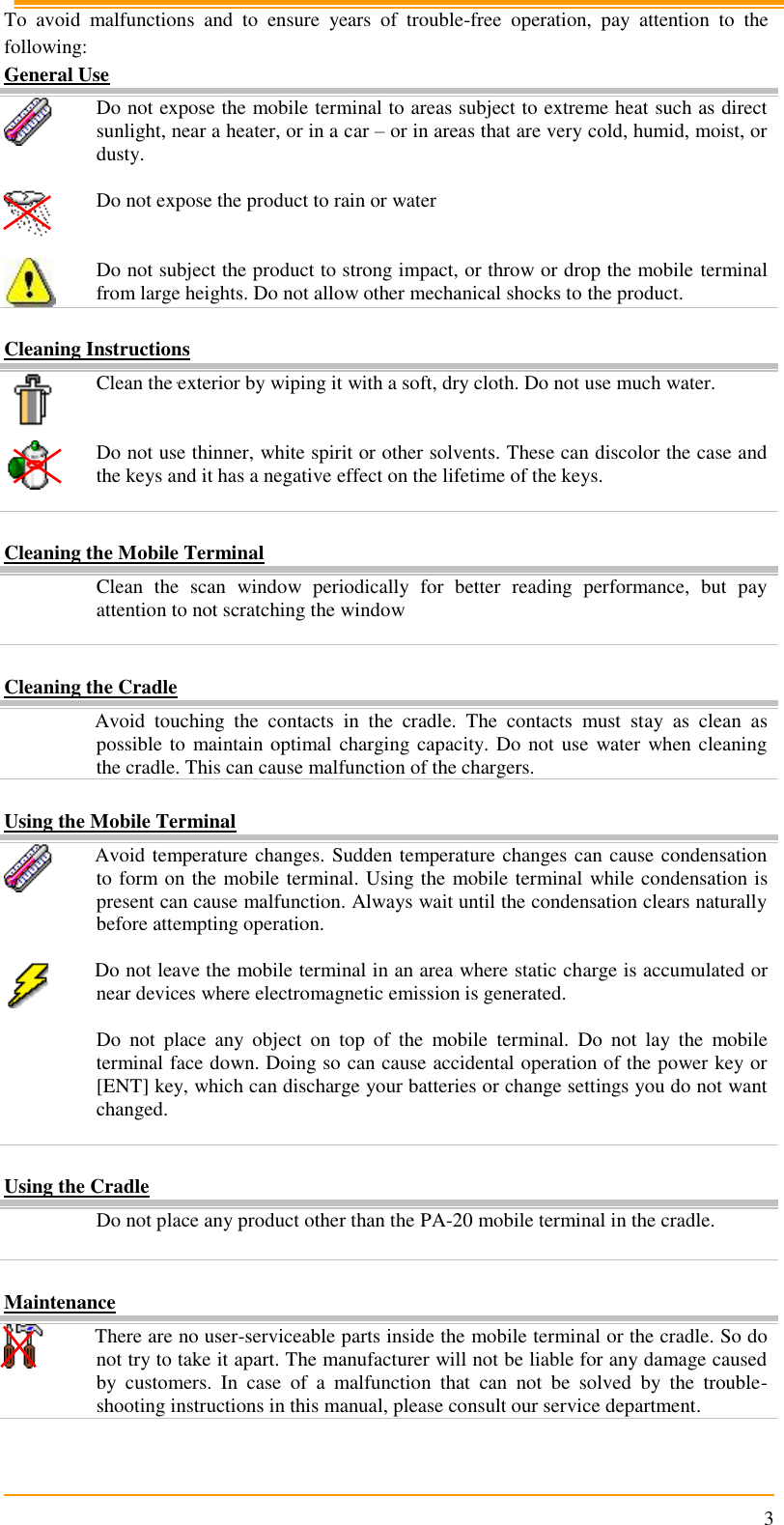                                                                      3 To  avoid  malfunctions  and  to  ensure  years  of  trouble-free  operation,  pay  attention  to  the following: General Use  Do not expose the mobile terminal to areas subject to extreme heat such as direct sunlight, near a heater, or in a car – or in areas that are very cold, humid, moist, or dusty.   Do not expose the product to rain or water    Do not subject the product to strong impact, or throw or drop the mobile terminal from large heights. Do not allow other mechanical shocks to the product.  Cleaning Instructions  Clean the exterior by wiping it with a soft, dry cloth. Do not use much water.    Do not use thinner, white spirit or other solvents. These can discolor the case and the keys and it has a negative effect on the lifetime of the keys.     Cleaning the Mobile Terminal  Clean  the  scan  window  periodically  for  better  reading  performance,  but  pay attention to not scratching the window   Cleaning the Cradle  Avoid  touching  the  contacts  in  the  cradle.  The  contacts  must  stay  as  clean  as possible to maintain optimal charging capacity. Do not  use  water when cleaning the cradle. This can cause malfunction of the chargers.  Using the Mobile Terminal  Avoid temperature changes. Sudden temperature changes can cause condensation to form on the mobile terminal. Using the mobile terminal while condensation is present can cause malfunction. Always wait until the condensation clears naturally before attempting operation.   Do not leave the mobile terminal in an area where static charge is accumulated or near devices where electromagnetic emission is generated.   Do  not  place  any  object  on  top  of  the  mobile  terminal.  Do  not  lay  the  mobile terminal face down. Doing so can cause accidental operation of the power key or [ENT] key, which can discharge your batteries or change settings you do not want changed.   Using the Cradle  Do not place any product other than the PA-20 mobile terminal in the cradle.   Maintenance  There are no user-serviceable parts inside the mobile terminal or the cradle. So do not try to take it apart. The manufacturer will not be liable for any damage caused by  customers.  In  case  of  a  malfunction  that  can  not  be  solved  by  the  trouble-shooting instructions in this manual, please consult our service department. 