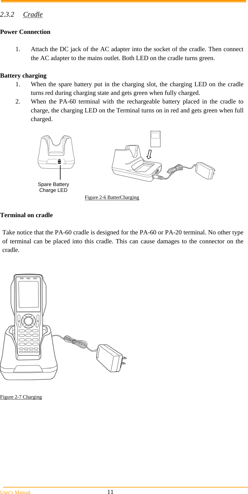  User’s Manual                                                            11  2.3.2 Cradle  Power Connection  1.  Attach the DC jack of the AC adapter into the socket of the cradle. Then connect the AC adapter to the mains outlet. Both LED on the cradle turns green.  Battery charging  1.  When the spare battery put in the charging slot, the charging LED on the cradle turns red during charging state and gets green when fully charged.  2.  When the PA-60 terminal with the rechargeable battery placed in the cradle to charge, the charging LED on the Terminal turns on in red and gets green when full charged.                                                            Figure 2-6 BatterCharging   Terminal on cradle  Take notice that the PA-60 cradle is designed for the PA-60 or PA-20 terminal. No other type of terminal can be placed into this cradle. This can cause damages to the connector on the cradle.     Figure 2-7 Charging Spare Battery  Charge LED 