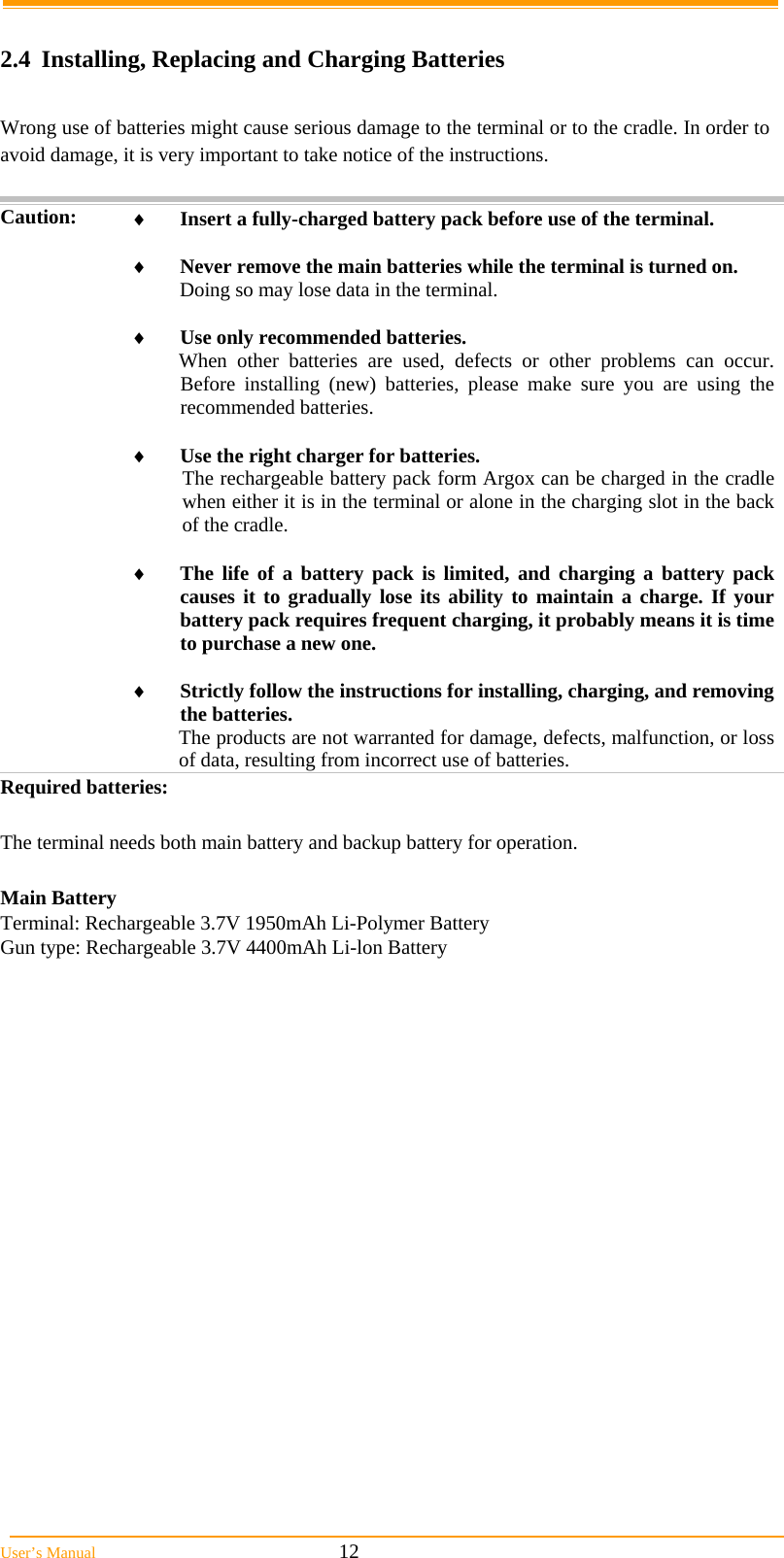  User’s Manual                                                            12  2.4 Installing, Replacing and Charging Batteries  Wrong use of batteries might cause serious damage to the terminal or to the cradle. In order to avoid damage, it is very important to take notice of the instructions.  Caution:  Insert a fully-charged battery pack before use of the terminal.   Never remove the main batteries while the terminal is turned on. Doing so may lose data in the terminal.   Use only recommended batteries. When other batteries are used, defects or other problems can occur. Before installing (new) batteries, please make sure you are using the recommended batteries.   Use the right charger for batteries. The rechargeable battery pack form Argox can be charged in the cradle when either it is in the terminal or alone in the charging slot in the back of the cradle.   The life of a battery pack is limited, and charging a battery pack causes it to gradually lose its ability to maintain a charge. If your battery pack requires frequent charging, it probably means it is time to purchase a new one.   Strictly follow the instructions for installing, charging, and removing the batteries. The products are not warranted for damage, defects, malfunction, or loss of data, resulting from incorrect use of batteries. Required batteries:  The terminal needs both main battery and backup battery for operation.  Main Battery Terminal: Rechargeable 3.7V 1950mAh Li-Polymer Battery Gun type: Rechargeable 3.7V 4400mAh Li-lon Battery        