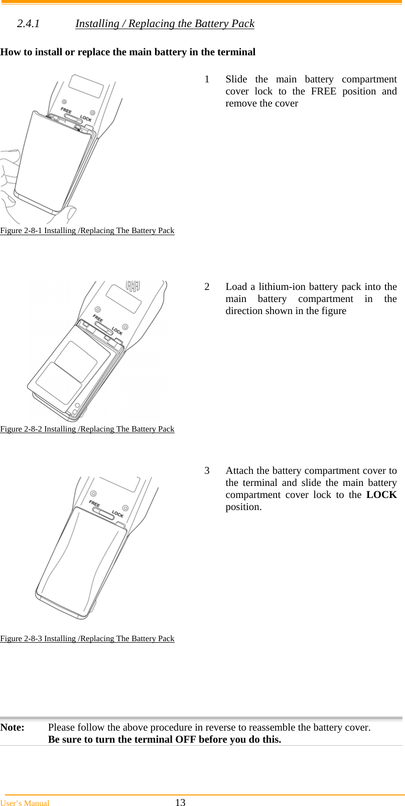  User’s Manual                                                            13  2.4.1  Installing / Replacing the Battery Pack  How to install or replace the main battery in the terminal    1  Slide the main battery compartment cover lock to the FREE position and remove the cover Figure 2-8-1 Installing /Replacing The Battery Pack      2  Load a lithium-ion battery pack into the main battery compartment in the direction shown in the figure Figure 2-8-2 Installing /Replacing The Battery Pack      3  Attach the battery compartment cover to the terminal and slide the main battery compartment cover lock to the LOCK position. Figure 2-8-3 Installing /Replacing The Battery Pack      Note:  Please follow the above procedure in reverse to reassemble the battery cover. Be sure to turn the terminal OFF before you do this.  