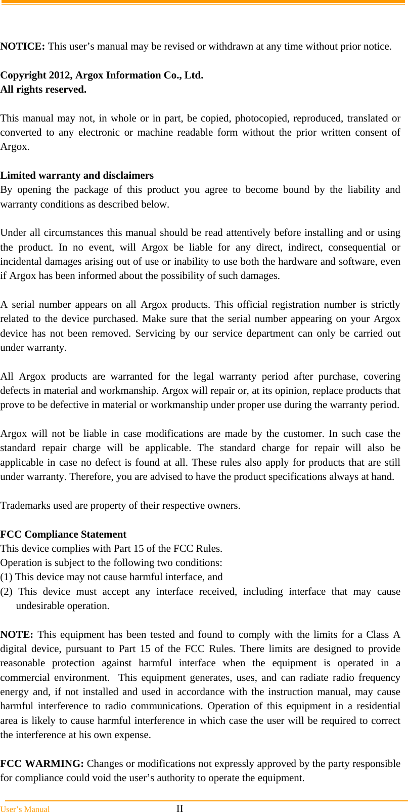  User’s Manual                                                            II   NOTICE: This user’s manual may be revised or withdrawn at any time without prior notice.  Copyright 2012, Argox Information Co., Ltd. All rights reserved.  This manual may not, in whole or in part, be copied, photocopied, reproduced, translated or converted to any electronic or machine readable form without the prior written consent of Argox.  Limited warranty and disclaimers By opening the package of this product you agree to become bound by the liability and warranty conditions as described below.  Under all circumstances this manual should be read attentively before installing and or using the product. In no event, will Argox be liable for any direct, indirect, consequential or incidental damages arising out of use or inability to use both the hardware and software, even if Argox has been informed about the possibility of such damages.  A serial number appears on all Argox products. This official registration number is strictly related to the device purchased. Make sure that the serial number appearing on your Argox device has not been removed. Servicing by our service department can only be carried out under warranty.  All Argox products are warranted for the legal warranty period after purchase, covering defects in material and workmanship. Argox will repair or, at its opinion, replace products that prove to be defective in material or workmanship under proper use during the warranty period.  Argox will not be liable in case modifications are made by the customer. In such case the standard repair charge will be applicable. The standard charge for repair will also be applicable in case no defect is found at all. These rules also apply for products that are still under warranty. Therefore, you are advised to have the product specifications always at hand.  Trademarks used are property of their respective owners.  FCC Compliance Statement This device complies with Part 15 of the FCC Rules.  Operation is subject to the following two conditions: (1) This device may not cause harmful interface, and  (2) This device must accept any interface received, including interface that may cause undesirable operation.  NOTE: This equipment has been tested and found to comply with the limits for a Class A digital device, pursuant to Part 15 of the FCC Rules. There limits are designed to provide reasonable protection against harmful interface when the equipment is operated in a commercial environment.  This equipment generates, uses, and can radiate radio frequency energy and, if not installed and used in accordance with the instruction manual, may cause harmful interference to radio communications. Operation of this equipment in a residential area is likely to cause harmful interference in which case the user will be required to correct the interference at his own expense.  FCC WARMING: Changes or modifications not expressly approved by the party responsible for compliance could void the user’s authority to operate the equipment. 