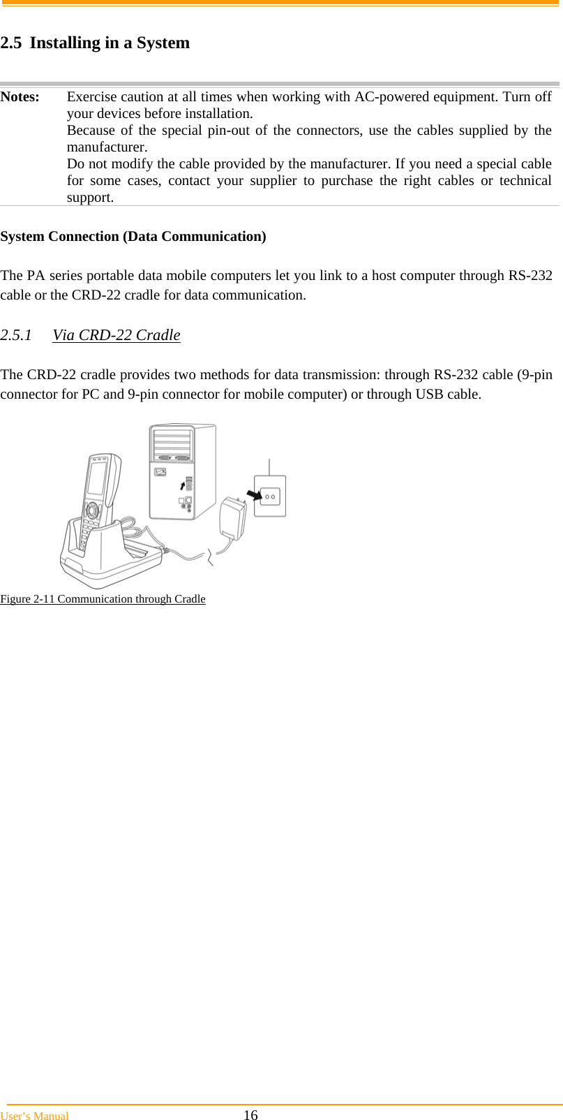  User’s Manual                                                            16     2.5  Installing in a System  Notes:  Exercise caution at all times when working with AC-powered equipment. Turn off your devices before installation. Because of the special pin-out of the connectors, use the cables supplied by the manufacturer. Do not modify the cable provided by the manufacturer. If you need a special cable for some cases, contact your supplier to purchase the right cables or technical support.   System Connection (Data Communication)  The PA series portable data mobile computers let you link to a host computer through RS-232 cable or the CRD-22 cradle for data communication.  2.5.1 Via CRD-22 Cradle  The CRD-22 cradle provides two methods for data transmission: through RS-232 cable (9-pin connector for PC and 9-pin connector for mobile computer) or through USB cable.   Figure 2-11 Communication through Cradle   