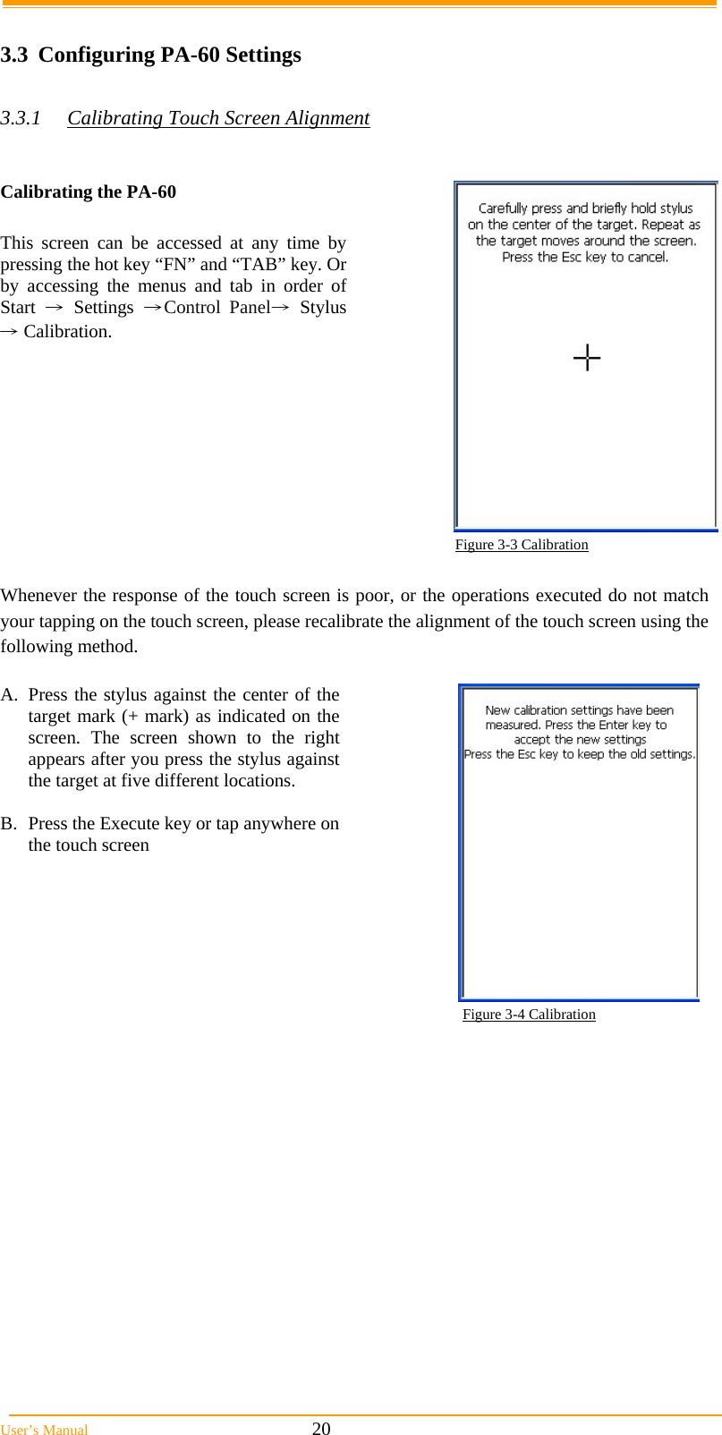  User’s Manual                                                            20  3.3  Configuring PA-60 Settings  3.3.1  Calibrating Touch Screen Alignment    Calibrating the PA-60  This screen can be accessed at any time by pressing the hot key “FN” and “TAB” key. Or by accessing the menus and tab in order of  Start → Settings →Control Panel→ Stylus → Calibration.  Figure 3-3 Calibration  Whenever the response of the touch screen is poor, or the operations executed do not match your tapping on the touch screen, please recalibrate the alignment of the touch screen using the following method.  A.  Press the stylus against the center of the target mark (+ mark) as indicated on the screen. The screen shown to the right appears after you press the stylus against the target at five different locations.  B.  Press the Execute key or tap anywhere on the touch screen  Figure 3-4 Calibration 