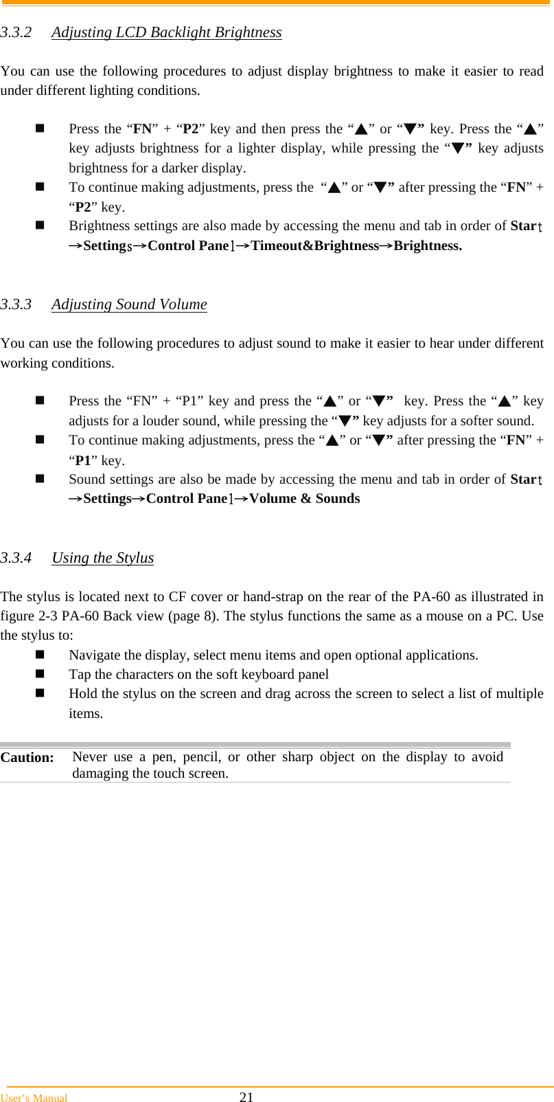  User’s Manual                                                            21  3.3.2  Adjusting LCD Backlight Brightness  You can use the following procedures to adjust display brightness to make it easier to read under different lighting conditions.   Press the “FN” + “P2” key and then press the “▲” or “▼” key. Press the “▲” key adjusts brightness for a lighter display, while pressing the “▼” key adjusts brightness for a darker display.  To continue making adjustments, press the  “▲” or “▼” after pressing the “FN” + “P2” key.  Brightness settings are also made by accessing the menu and tab in order of Start→Settings→Control Panel→Timeout&amp;Brightness→Brightness.   3.3.3 Adjusting Sound Volume  You can use the following procedures to adjust sound to make it easier to hear under different working conditions.   Press the “FN” + “P1” key and press the “▲” or “▼”  key. Press the “▲” key adjusts for a louder sound, while pressing the “▼” key adjusts for a softer sound.  To continue making adjustments, press the “▲” or “▼” after pressing the “FN” + “P1” key.  Sound settings are also be made by accessing the menu and tab in order of Start→Settings→Control Panel→Volume &amp; Sounds   3.3.4  Using the Stylus  The stylus is located next to CF cover or hand-strap on the rear of the PA-60 as illustrated in figure 2-3 PA-60 Back view (page 8). The stylus functions the same as a mouse on a PC. Use the stylus to:   Navigate the display, select menu items and open optional applications.  Tap the characters on the soft keyboard panel  Hold the stylus on the screen and drag across the screen to select a list of multiple items.  Caution:  Never use a pen, pencil, or other sharp object on the display to avoid damaging the touch screen.  