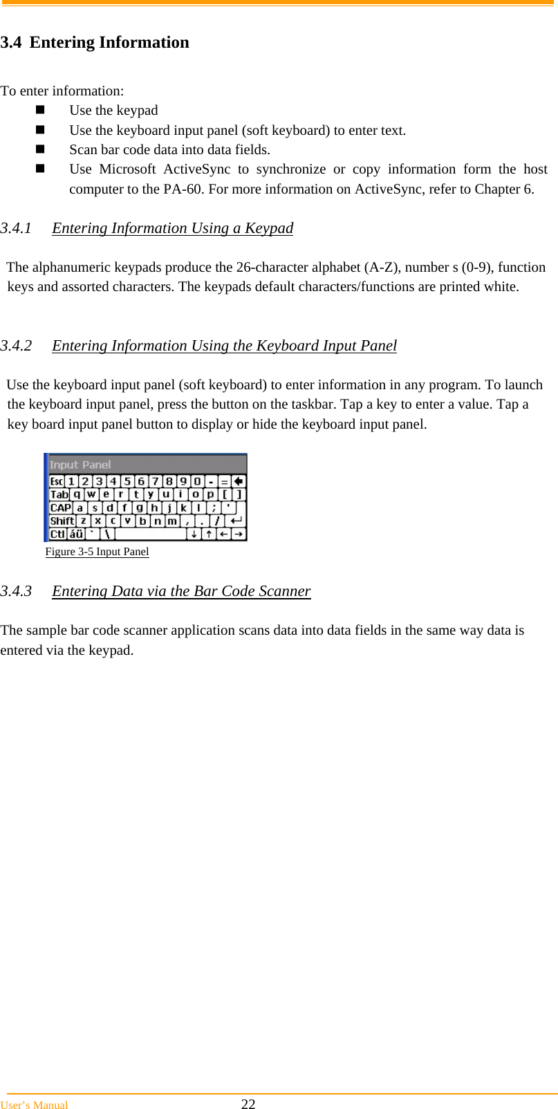  User’s Manual                                                            22  3.4 Entering Information  To enter information:  Use the keypad  Use the keyboard input panel (soft keyboard) to enter text.  Scan bar code data into data fields.  Use Microsoft ActiveSync to synchronize or copy information form the host computer to the PA-60. For more information on ActiveSync, refer to Chapter 6.  3.4.1  Entering Information Using a Keypad  The alphanumeric keypads produce the 26-character alphabet (A-Z), number s (0-9), function keys and assorted characters. The keypads default characters/functions are printed white.   3.4.2  Entering Information Using the Keyboard Input Panel  Use the keyboard input panel (soft keyboard) to enter information in any program. To launch the keyboard input panel, press the button on the taskbar. Tap a key to enter a value. Tap a key board input panel button to display or hide the keyboard input panel.              Figure 3-5 Input Panel  3.4.3  Entering Data via the Bar Code Scanner  The sample bar code scanner application scans data into data fields in the same way data is entered via the keypad.  