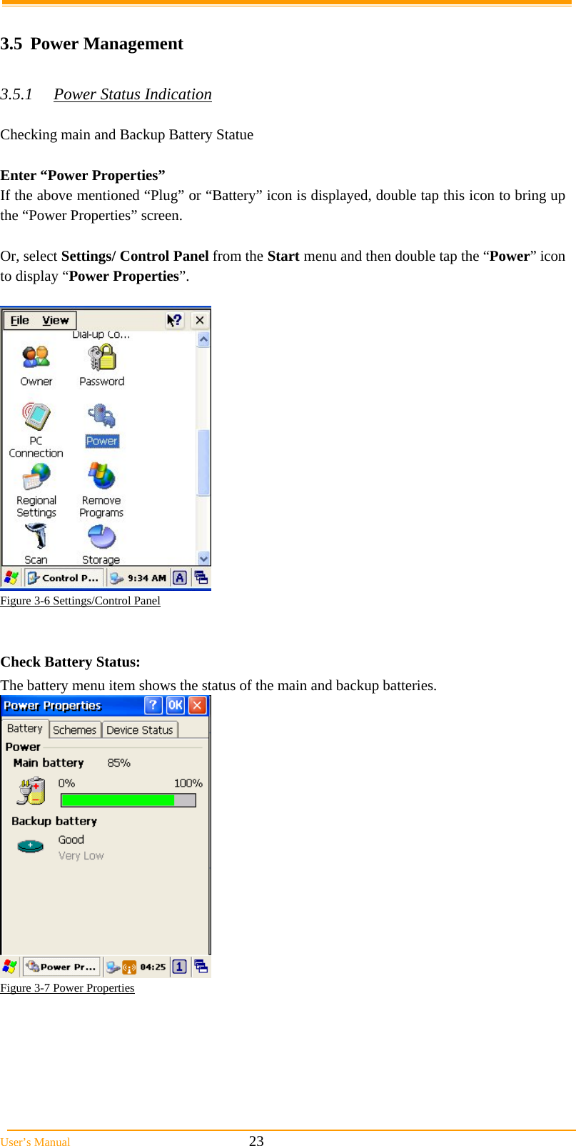  User’s Manual                                                            23  3.5 Power Management  3.5.1  Power Status Indication  Checking main and Backup Battery Statue  Enter “Power Properties” If the above mentioned “Plug” or “Battery” icon is displayed, double tap this icon to bring up the “Power Properties” screen.  Or, select Settings/ Control Panel from the Start menu and then double tap the “Power” icon to display “Power Properties”.   Figure 3-6 Settings/Control Panel   Check Battery Status: The battery menu item shows the status of the main and backup batteries.    Figure 3-7 Power Properties      