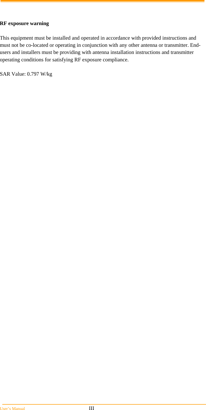  User’s Manual                                                            III   RF exposure warning    This equipment must be installed and operated in accordance with provided instructions and must not be co-located or operating in conjunction with any other antenna or transmitter. End-users and installers must be providing with antenna installation instructions and transmitter operating conditions for satisfying RF exposure compliance.  SAR Value: 0.797 W/kg 