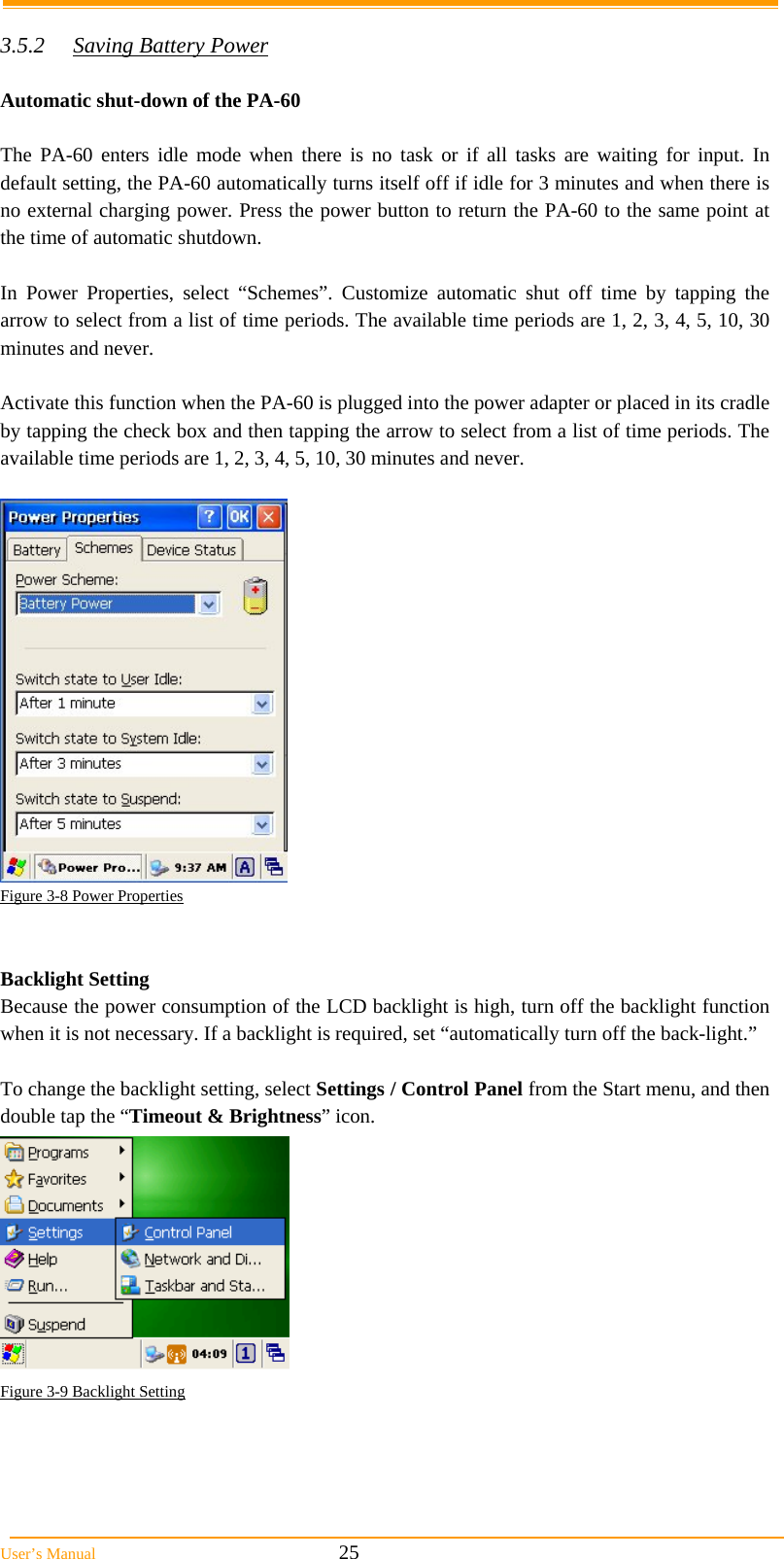  User’s Manual                                                            25  3.5.2  Saving Battery Power  Automatic shut-down of the PA-60  The PA-60 enters idle mode when there is no task or if all tasks are waiting for input. In default setting, the PA-60 automatically turns itself off if idle for 3 minutes and when there is no external charging power. Press the power button to return the PA-60 to the same point at the time of automatic shutdown.  In Power Properties, select “Schemes”. Customize automatic shut off time by tapping the arrow to select from a list of time periods. The available time periods are 1, 2, 3, 4, 5, 10, 30 minutes and never.  Activate this function when the PA-60 is plugged into the power adapter or placed in its cradle by tapping the check box and then tapping the arrow to select from a list of time periods. The available time periods are 1, 2, 3, 4, 5, 10, 30 minutes and never.   Figure 3-8 Power Properties   Backlight Setting Because the power consumption of the LCD backlight is high, turn off the backlight function when it is not necessary. If a backlight is required, set “automatically turn off the back-light.”  To change the backlight setting, select Settings / Control Panel from the Start menu, and then double tap the “Timeout &amp; Brightness” icon.  Figure 3-9 Backlight Setting  