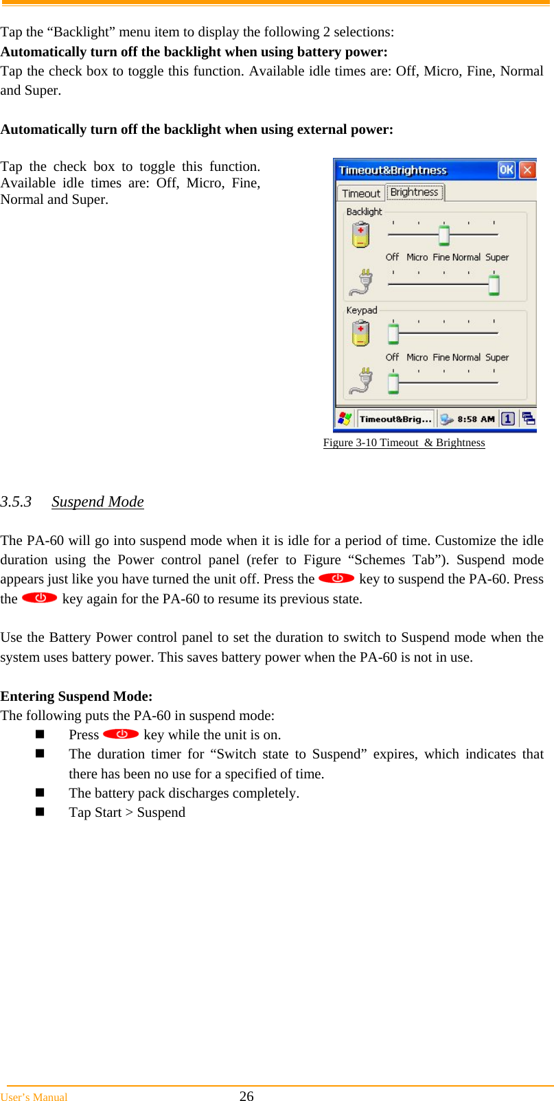  User’s Manual                                                            26  Tap the “Backlight” menu item to display the following 2 selections: Automatically turn off the backlight when using battery power: Tap the check box to toggle this function. Available idle times are: Off, Micro, Fine, Normal and Super.  Automatically turn off the backlight when using external power:  Tap the check box to toggle this function. Available idle times are: Off, Micro, Fine, Normal and Super.                                                                                                         Figure 3-10 Timeout  &amp; Brightness   3.5.3 Suspend Mode  The PA-60 will go into suspend mode when it is idle for a period of time. Customize the idle duration using the Power control panel (refer to Figure “Schemes Tab”). Suspend mode appears just like you have turned the unit off. Press the   key to suspend the PA-60. Press the   key again for the PA-60 to resume its previous state.  Use the Battery Power control panel to set the duration to switch to Suspend mode when the system uses battery power. This saves battery power when the PA-60 is not in use.  Entering Suspend Mode: The following puts the PA-60 in suspend mode:  Press   key while the unit is on.  The duration timer for “Switch state to Suspend” expires, which indicates that there has been no use for a specified of time.  The battery pack discharges completely.  Tap Start &gt; Suspend              