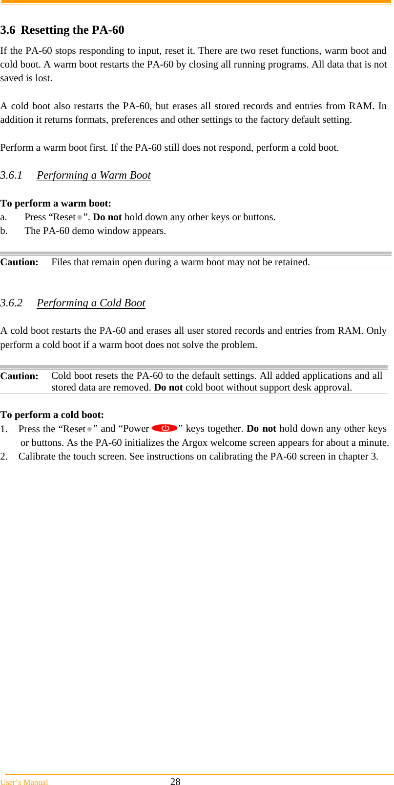  User’s Manual                                                            28  3.6 Resetting the PA-60 If the PA-60 stops responding to input, reset it. There are two reset functions, warm boot and cold boot. A warm boot restarts the PA-60 by closing all running programs. All data that is not saved is lost.  A cold boot also restarts the PA-60, but erases all stored records and entries from RAM. In addition it returns formats, preferences and other settings to the factory default setting.  Perform a warm boot first. If the PA-60 still does not respond, perform a cold boot.  3.6.1  Performing a Warm Boot  To perform a warm boot: a. Press “Reset ”. Do not hold down any other keys or buttons. b.  The PA-60 demo window appears.   Caution: Files that remain open during a warm boot may not be retained.   3.6.2  Performing a Cold Boot  A cold boot restarts the PA-60 and erases all user stored records and entries from RAM. Only perform a cold boot if a warm boot does not solve the problem.  Caution:  Cold boot resets the PA-60 to the default settings. All added applications and all stored data are removed. Do not cold boot without support desk approval.  To perform a cold boot: 1.  Press the “Reset ” and “Power  ” keys together. Do not hold down any other keys or buttons. As the PA-60 initializes the Argox welcome screen appears for about a minute. 2.  Calibrate the touch screen. See instructions on calibrating the PA-60 screen in chapter 3. 