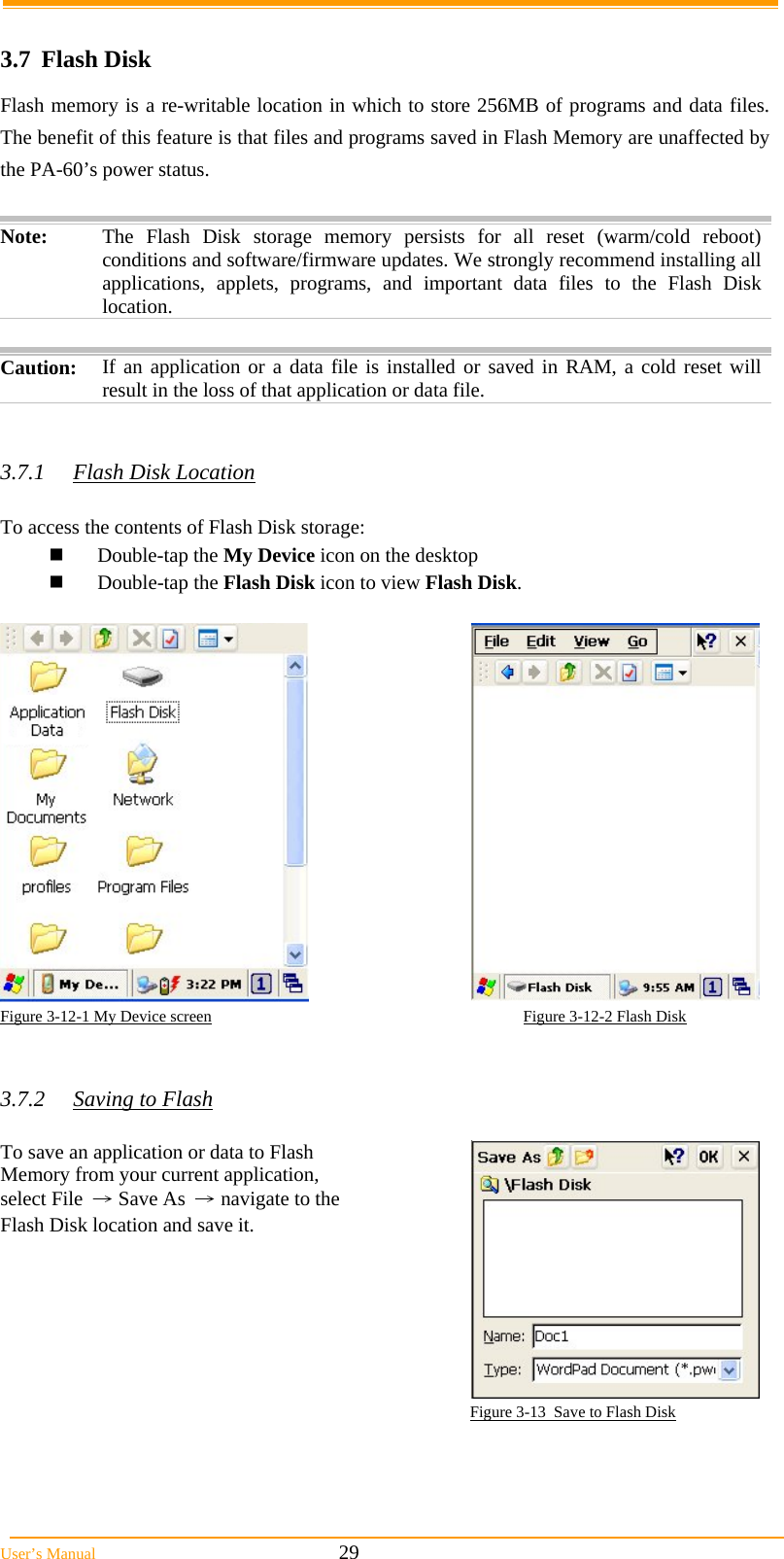  User’s Manual                                                            29  3.7 Flash Disk Flash memory is a re-writable location in which to store 256MB of programs and data files. The benefit of this feature is that files and programs saved in Flash Memory are unaffected by the PA-60’s power status.  Note:  The Flash Disk storage memory persists for all reset (warm/cold reboot) conditions and software/firmware updates. We strongly recommend installing all applications, applets, programs, and important data files to the Flash Disk location.  Caution: If an application or a data file is installed or saved in RAM, a cold reset will result in the loss of that application or data file.   3.7.1  Flash Disk Location  To access the contents of Flash Disk storage:  Double-tap the My Device icon on the desktop  Double-tap the Flash Disk icon to view Flash Disk.   Figure 3-12-1 My Device screen                                                                             Figure 3-12-2 Flash Disk   3.7.2  Saving to Flash  To save an application or data to Flash Memory from your current application, select File → Save As → navigate to the Flash Disk location and save it.  Figure 3-13  Save to Flash Disk 