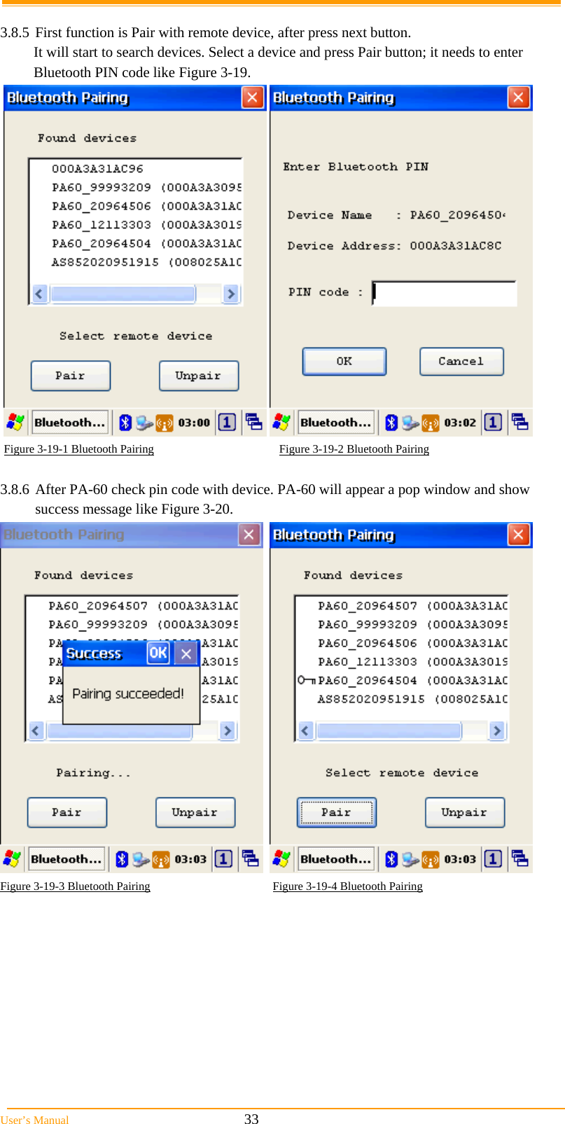  User’s Manual                                                            33  3.8.5 First function is Pair with remote device, after press next button. It will start to search devices. Select a device and press Pair button; it needs to enter Bluetooth PIN code like Figure 3-19.      Figure 3-19-1 Bluetooth Pairing                                           Figure 3-19-2 Bluetooth Pairing  3.8.6 After PA-60 check pin code with device. PA-60 will appear a pop window and show success message like Figure 3-20.     Figure 3-19-3 Bluetooth Pairing                                          Figure 3-19-4 Bluetooth Pairing  