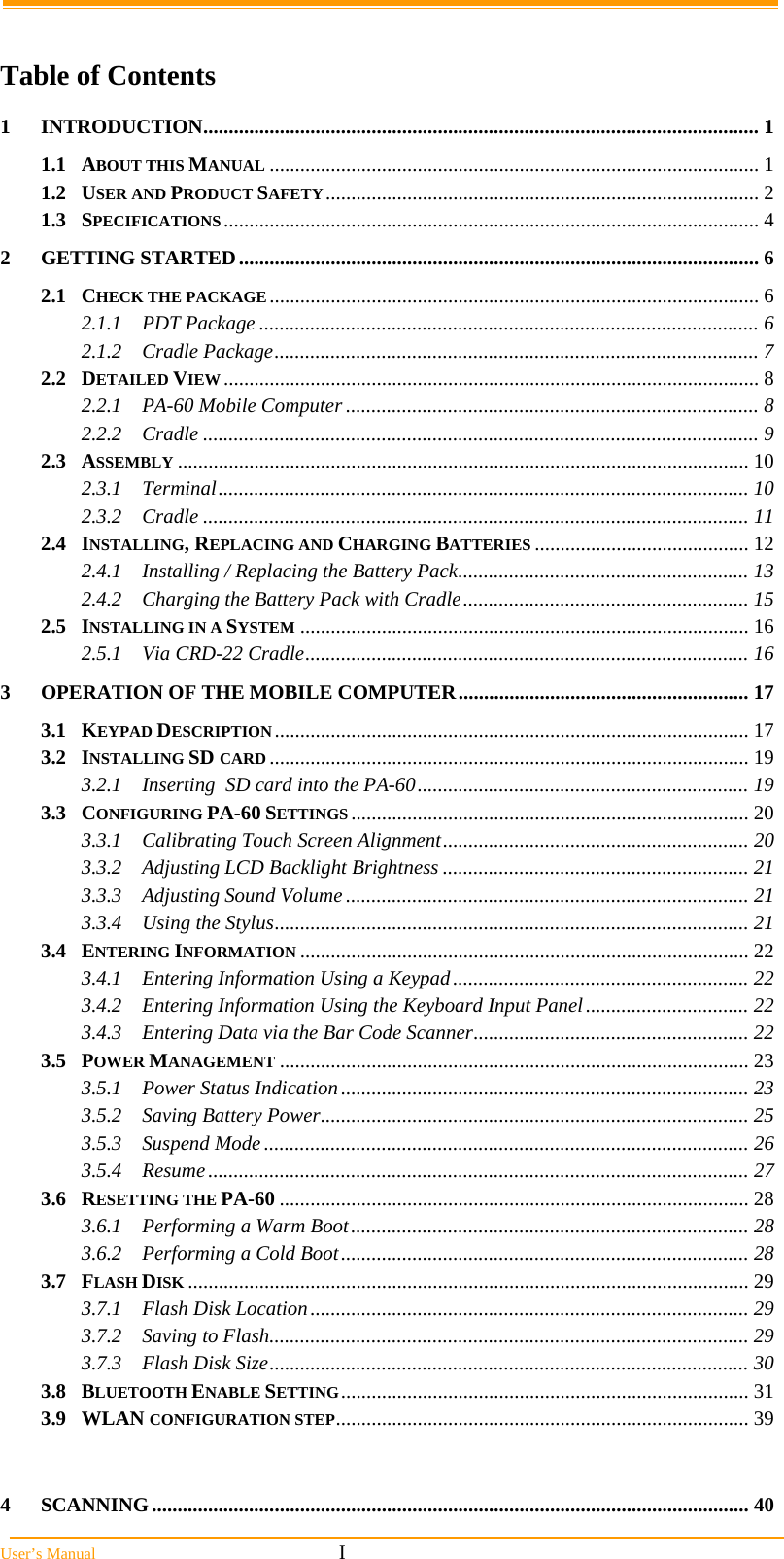  User’s Manual                                                            I  Table of Contents 1INTRODUCTION............................................................................................................. 11.1ABOUT THIS MANUAL ................................................................................................ 11.2USER AND PRODUCT SAFETY..................................................................................... 21.3SPECIFICATIONS......................................................................................................... 42GETTING STARTED...................................................................................................... 62.1CHECK THE PACKAGE................................................................................................ 62.1.1PDT Package .................................................................................................. 62.1.2Cradle Package............................................................................................... 72.2DETAILED VIEW......................................................................................................... 82.2.1PA-60 Mobile Computer ................................................................................. 82.2.2Cradle ............................................................................................................. 92.3ASSEMBLY ................................................................................................................ 102.3.1Terminal........................................................................................................ 102.3.2Cradle ........................................................................................................... 112.4INSTALLING, REPLACING AND CHARGING BATTERIES .......................................... 122.4.1Installing / Replacing the Battery Pack......................................................... 132.4.2Charging the Battery Pack with Cradle........................................................ 152.5INSTALLING IN A SYSTEM ........................................................................................ 162.5.1Via CRD-22 Cradle....................................................................................... 163OPERATION OF THE MOBILE COMPUTER......................................................... 173.1KEYPAD DESCRIPTION............................................................................................. 173.2INSTALLING SD CARD .............................................................................................. 193.2.1Inserting  SD card into the PA-60................................................................. 193.3CONFIGURING PA-60 SETTINGS .............................................................................. 203.3.1Calibrating Touch Screen Alignment............................................................ 203.3.2Adjusting LCD Backlight Brightness ............................................................ 213.3.3Adjusting Sound Volume ............................................................................... 213.3.4Using the Stylus............................................................................................. 213.4ENTERING INFORMATION ........................................................................................ 223.4.1Entering Information Using a Keypad.......................................................... 223.4.2Entering Information Using the Keyboard Input Panel................................ 223.4.3Entering Data via the Bar Code Scanner...................................................... 223.5POWER MANAGEMENT ............................................................................................ 233.5.1Power Status Indication................................................................................ 233.5.2Saving Battery Power.................................................................................... 253.5.3Suspend Mode............................................................................................... 263.5.4Resume.......................................................................................................... 273.6RESETTING THE PA-60 ............................................................................................ 283.6.1Performing a Warm Boot.............................................................................. 283.6.2Performing a Cold Boot................................................................................ 283.7FLASH DISK .............................................................................................................. 293.7.1Flash Disk Location...................................................................................... 293.7.2Saving to Flash.............................................................................................. 293.7.3Flash Disk Size.............................................................................................. 303.8BLUETOOTH ENABLE SETTING................................................................................ 313.9WLAN CONFIGURATION STEP................................................................................. 394SCANNING..................................................................................................................... 40