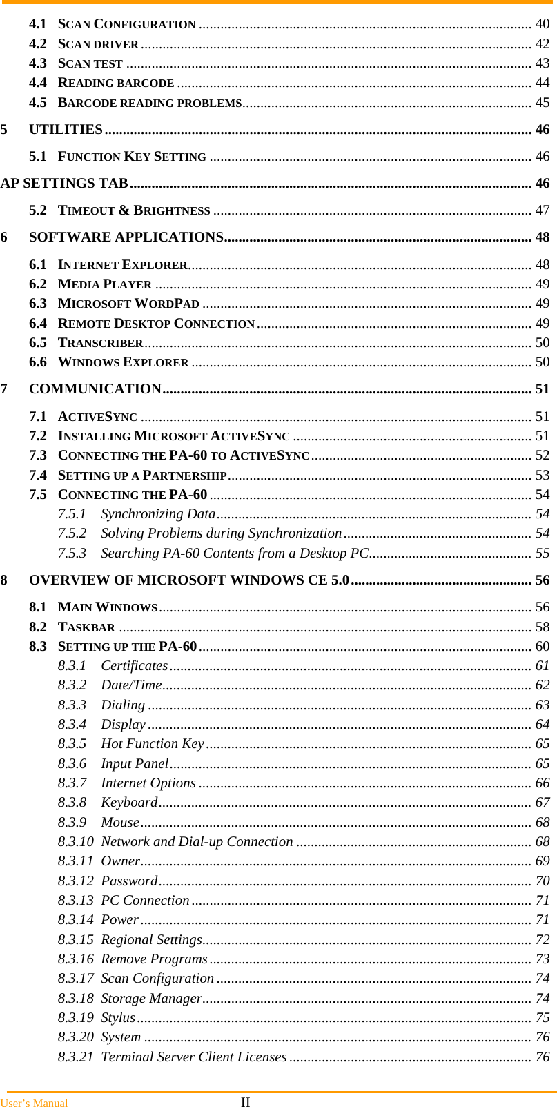  User’s Manual                                                            II 4.1SCAN CONFIGURATION ............................................................................................ 404.2SCAN DRIVER............................................................................................................ 424.3SCAN TEST ................................................................................................................ 434.4READING BARCODE .................................................................................................. 444.5BARCODE READING PROBLEMS................................................................................ 455UTILITIES...................................................................................................................... 465.1FUNCTION KEY SETTING ......................................................................................... 46AP SETTINGS TAB............................................................................................................... 465.2TIMEOUT &amp; BRIGHTNESS ........................................................................................ 476SOFTWARE APPLICATIONS..................................................................................... 486.1INTERNET EXPLORER............................................................................................... 486.2MEDIA PLAYER ........................................................................................................ 496.3MICROSOFT WORDPAD ........................................................................................... 496.4REMOTE DESKTOP CONNECTION............................................................................ 496.5TRANSCRIBER........................................................................................................... 506.6WINDOWS EXPLORER .............................................................................................. 507COMMUNICATION...................................................................................................... 517.1ACTIVESYNC ............................................................................................................ 517.2INSTALLING MICROSOFT ACTIVESYNC .................................................................. 517.3CONNECTING THE PA-60 TO ACTIVESYNC............................................................. 527.4SETTING UP A PARTNERSHIP.................................................................................... 537.5CONNECTING THE PA-60......................................................................................... 547.5.1Synchronizing Data....................................................................................... 547.5.2Solving Problems during Synchronization.................................................... 547.5.3Searching PA-60 Contents from a Desktop PC............................................. 558OVERVIEW OF MICROSOFT WINDOWS CE 5.0.................................................. 568.1MAIN WINDOWS....................................................................................................... 568.2TASKBAR .................................................................................................................. 588.3SETTING UP THE PA-60............................................................................................ 608.3.1Certificates.................................................................................................... 618.3.2Date/Time...................................................................................................... 628.3.3Dialing .......................................................................................................... 638.3.4Display.......................................................................................................... 648.3.5Hot Function Key.......................................................................................... 658.3.6Input Panel.................................................................................................... 658.3.7Internet Options ............................................................................................ 668.3.8Keyboard....................................................................................................... 678.3.9Mouse............................................................................................................ 688.3.10Network and Dial-up Connection ................................................................. 688.3.11Owner............................................................................................................ 698.3.12Password....................................................................................................... 708.3.13PC Connection.............................................................................................. 718.3.14Power............................................................................................................ 718.3.15Regional Settings........................................................................................... 728.3.16Remove Programs......................................................................................... 738.3.17Scan Configuration ....................................................................................... 748.3.18Storage Manager........................................................................................... 748.3.19Stylus............................................................................................................. 758.3.20System ........................................................................................................... 768.3.21Terminal Server Client Licenses ................................................................... 76