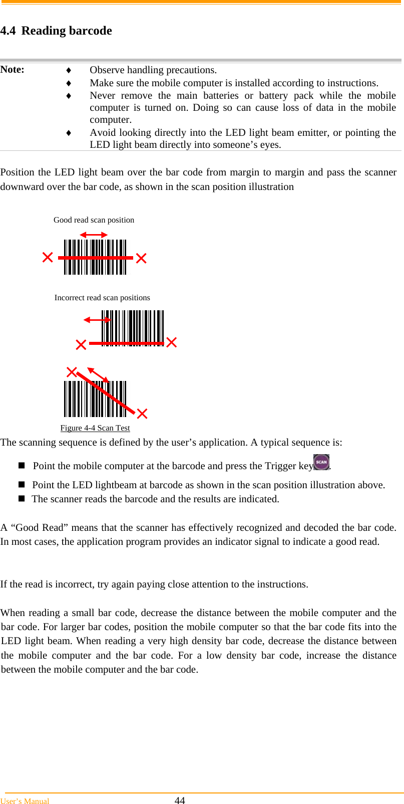  User’s Manual                                                            44  4.4 Reading barcode  Note:   Observe handling precautions.  Make sure the mobile computer is installed according to instructions.  Never remove the main batteries or battery pack while the mobile computer is turned on. Doing so can cause loss of data in the mobile computer.  Avoid looking directly into the LED light beam emitter, or pointing the LED light beam directly into someone’s eyes.  Position the LED light beam over the bar code from margin to margin and pass the scanner downward over the bar code, as shown in the scan position illustration                                                          Figure 4-4 Scan Test The scanning sequence is defined by the user’s application. A typical sequence is: Point the mobile computer at the barcode and press the Trigger key . Point the LED lightbeam at barcode as shown in the scan position illustration above. The scanner reads the barcode and the results are indicated.  A “Good Read” means that the scanner has effectively recognized and decoded the bar code. In most cases, the application program provides an indicator signal to indicate a good read.   If the read is incorrect, try again paying close attention to the instructions.  When reading a small bar code, decrease the distance between the mobile computer and the bar code. For larger bar codes, position the mobile computer so that the bar code fits into the LED light beam. When reading a very high density bar code, decrease the distance between the mobile computer and the bar code. For a low density bar code, increase the distance between the mobile computer and the bar code. Good read scan position Incorrect read scan positions 