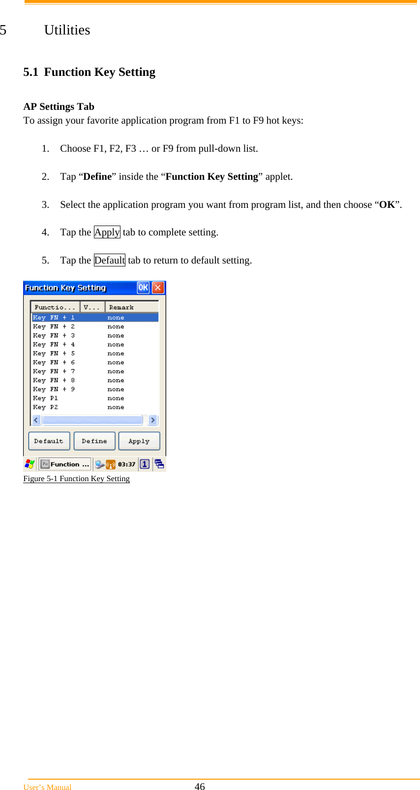  User’s Manual                                                            46  5 Utilities  5.1  Function Key Setting  AP Settings Tab To assign your favorite application program from F1 to F9 hot keys:   1.  Choose F1, F2, F3 … or F9 from pull-down list.   2. Tap “Define” inside the “Function Key Setting” applet.   3.  Select the application program you want from program list, and then choose “OK”.   4.  Tap the Apply tab to complete setting.   5.  Tap the Default tab to return to default setting.    Figure 5-1 Function Key Setting     