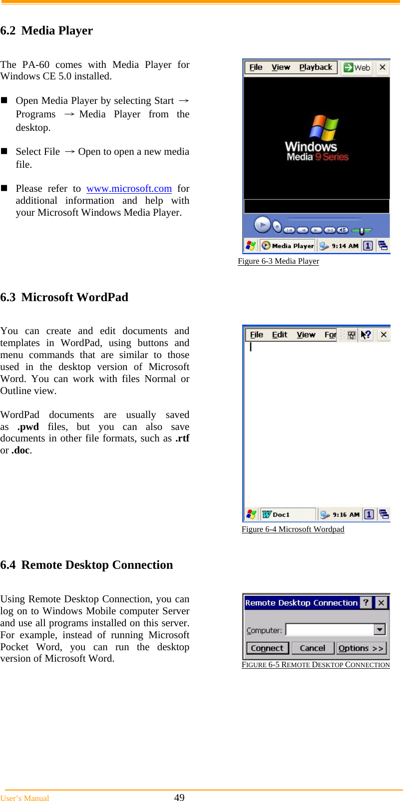  User’s Manual                                                            49  6.2 Media Player  The PA-60 comes with Media Player for Windows CE 5.0 installed.  Open Media Player by selecting Start → Programs →Media Player from the desktop.  Select File → Open to open a new media file.  Please refer to www.microsoft.com for additional information and help with your Microsoft Windows Media Player.                                                                        Figure 6-3 Media Player  6.3 Microsoft WordPad  You can create and edit documents and templates in WordPad, using buttons and menu commands that are similar to those used in the desktop version of Microsoft Word. You can work with files Normal or Outline view.  WordPad documents are usually saved as  .pwd files, but you can also save documents in other file formats, such as .rtf or .doc.  Figure 6-4 Microsoft Wordpad  6.4  Remote Desktop Connection  Using Remote Desktop Connection, you can log on to Windows Mobile computer Server and use all programs installed on this server. For example, instead of running Microsoft Pocket Word, you can run the desktop version of Microsoft Word.  FIGURE 6-5 REMOTE DESKTOP CONNECTION                                                                                                               