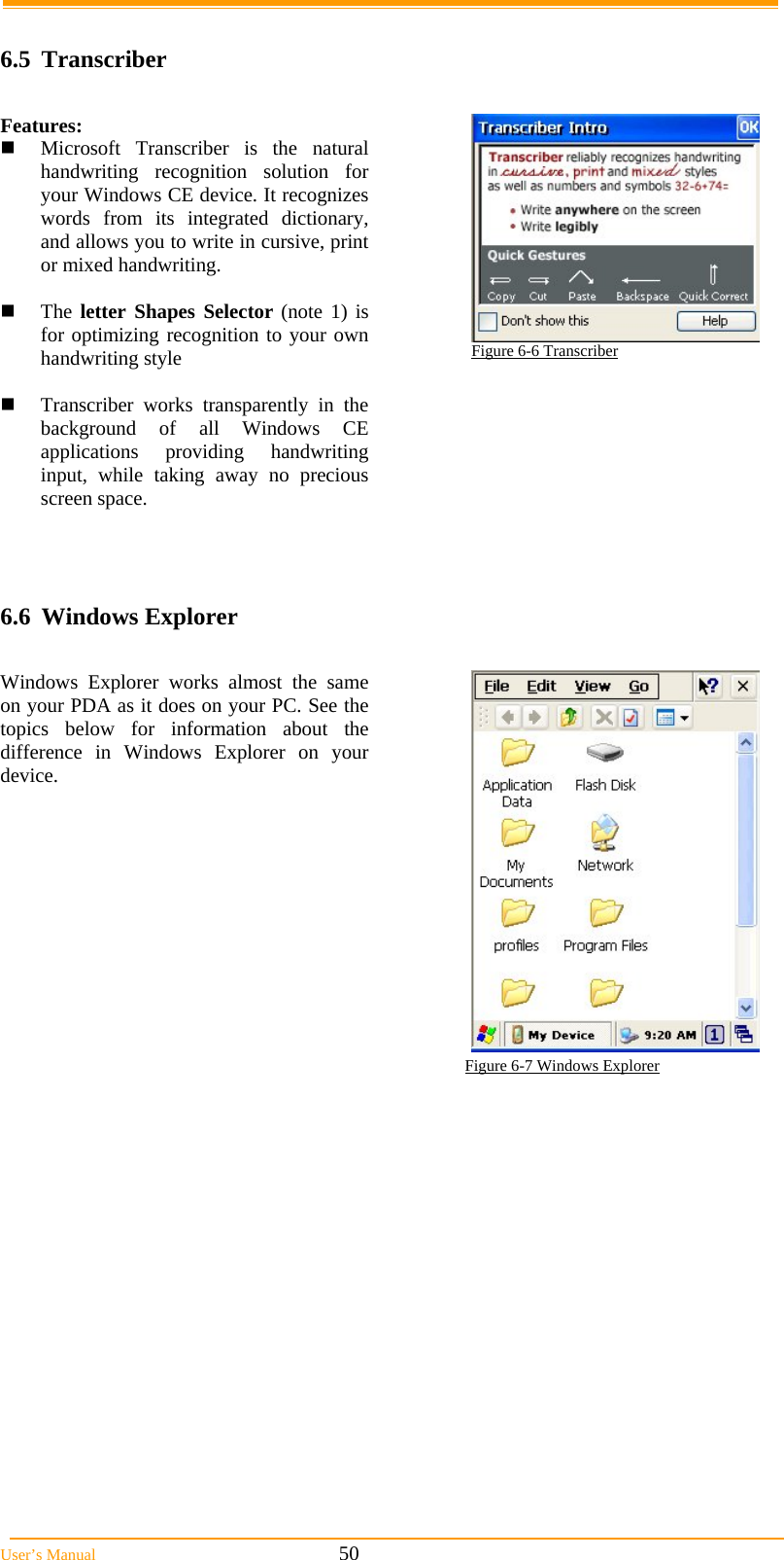  User’s Manual                                                            50  6.5 Transcriber  Features:  Microsoft Transcriber is the natural handwriting recognition solution for your Windows CE device. It recognizes words from its integrated dictionary, and allows you to write in cursive, print or mixed handwriting.   The letter Shapes Selector (note 1) is for optimizing recognition to your own handwriting style   Transcriber works transparently in the background of all Windows CE applications providing handwriting input, while taking away no precious screen space.  Figure 6-6 Transcriber   6.6 Windows Explorer  Windows Explorer works almost the same on your PDA as it does on your PC. See the topics below for information about the difference in Windows Explorer on your device.                                                                                Figure 6-7 Windows Explorer 