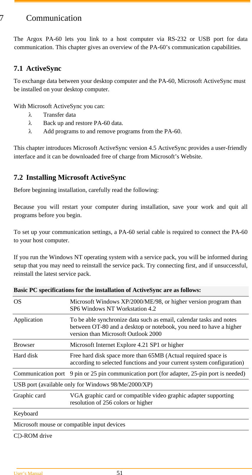  User’s Manual                                                            51  7 Communication  The Argox PA-60 lets you link to a host computer via RS-232 or USB port for data communication. This chapter gives an overview of the PA-60’s communication capabilities.  7.1 ActiveSync To exchange data between your desktop computer and the PA-60, Microsoft ActiveSync must be installed on your desktop computer.  With Microsoft ActiveSync you can:  Transfer data  Back up and restore PA-60 data.  Add programs to and remove programs from the PA-60.  This chapter introduces Microsoft ActiveSync version 4.5 ActiveSync provides a user-friendly interface and it can be downloaded free of charge from Microsoft’s Website.  7.2  Installing Microsoft ActiveSync Before beginning installation, carefully read the following:  Because you will restart your computer during installation, save your work and quit all programs before you begin.  To set up your communication settings, a PA-60 serial cable is required to connect the PA-60 to your host computer.  If you run the Windows NT operating system with a service pack, you will be informed during setup that you may need to reinstall the service pack. Try connecting first, and if unsuccessful, reinstall the latest service pack.  Basic PC specifications for the installation of ActiveSync are as follows: OS  Microsoft Windows XP/2000/ME/98, or higher version program than SP6 Windows NT Workstation 4.2 Application  To be able synchronize data such as email, calendar tasks and notes between OT-80 and a desktop or notebook, you need to have a higher version than Microsoft Outlook 2000  Browser  Microsoft Internet Explore 4.21 SP1 or higher Hard disk  Free hard disk space more than 65MB (Actual required space is according to selected functions and your current system configuration) Communication port  9 pin or 25 pin communication port (for adapter, 25-pin port is needed) USB port (available only for Windows 98/Me/2000/XP)  Graphic card  VGA graphic card or compatible video graphic adapter supporting resolution of 256 colors or higher  Keyboard  Microsoft mouse or compatible input devices  CD-ROM drive  