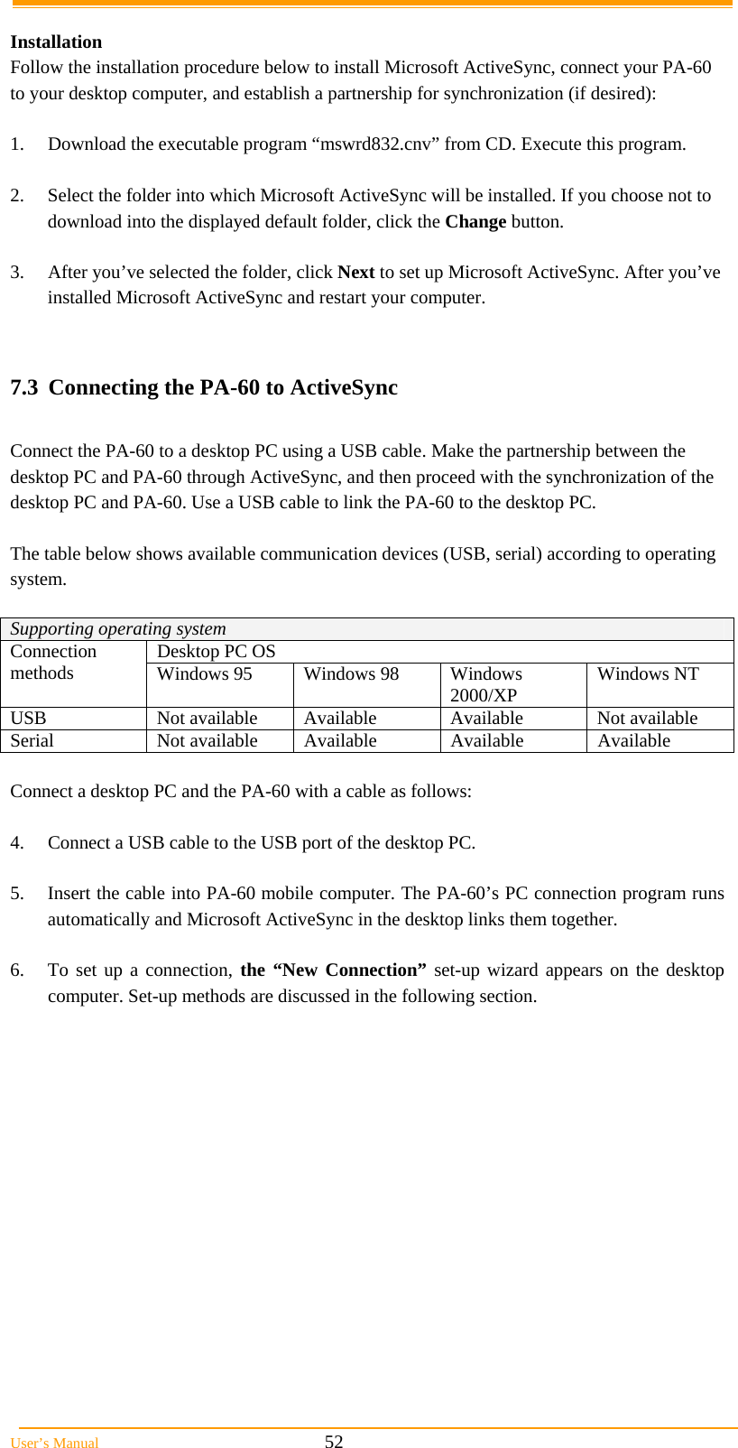  User’s Manual                                                            52  Installation  Follow the installation procedure below to install Microsoft ActiveSync, connect your PA-60 to your desktop computer, and establish a partnership for synchronization (if desired):  1.  Download the executable program “mswrd832.cnv” from CD. Execute this program.  2.  Select the folder into which Microsoft ActiveSync will be installed. If you choose not to download into the displayed default folder, click the Change button.  3.  After you’ve selected the folder, click Next to set up Microsoft ActiveSync. After you’ve installed Microsoft ActiveSync and restart your computer.   7.3  Connecting the PA-60 to ActiveSync  Connect the PA-60 to a desktop PC using a USB cable. Make the partnership between the desktop PC and PA-60 through ActiveSync, and then proceed with the synchronization of the desktop PC and PA-60. Use a USB cable to link the PA-60 to the desktop PC.  The table below shows available communication devices (USB, serial) according to operating system.  Supporting operating system Desktop PC OS Connection methods  Windows 95  Windows 98  Windows 2000/XP  Windows NT USB  Not available  Available  Available  Not available Serial Not available Available Available Available  Connect a desktop PC and the PA-60 with a cable as follows:  4.  Connect a USB cable to the USB port of the desktop PC.  5.  Insert the cable into PA-60 mobile computer. The PA-60’s PC connection program runs automatically and Microsoft ActiveSync in the desktop links them together.  6.  To set up a connection, the “New Connection” set-up wizard appears on the desktop computer. Set-up methods are discussed in the following section.  