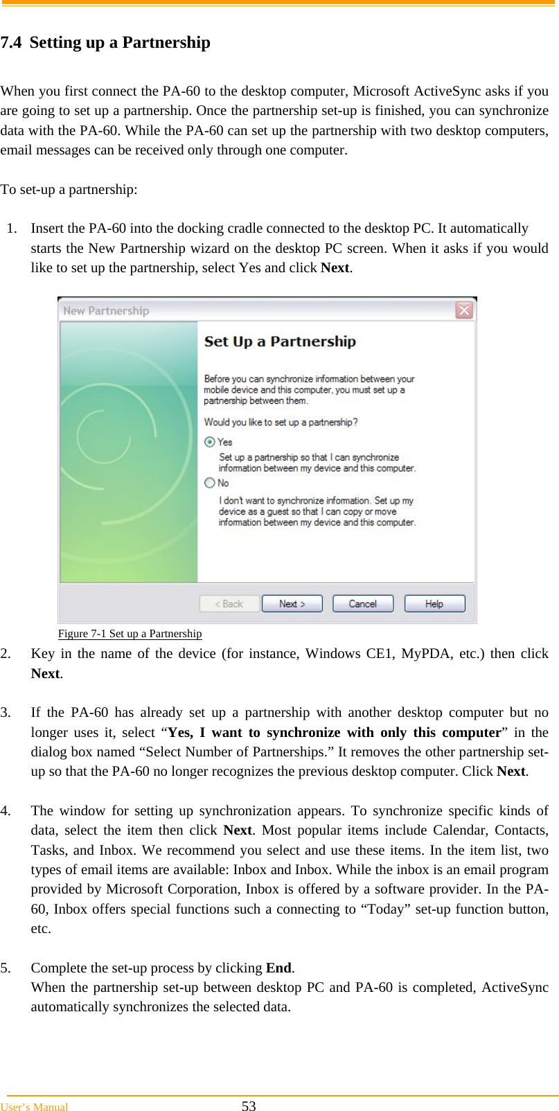  User’s Manual                                                            53  7.4  Setting up a Partnership  When you first connect the PA-60 to the desktop computer, Microsoft ActiveSync asks if you are going to set up a partnership. Once the partnership set-up is finished, you can synchronize data with the PA-60. While the PA-60 can set up the partnership with two desktop computers, email messages can be received only through one computer.   To set-up a partnership:  1.  Insert the PA-60 into the docking cradle connected to the desktop PC. It automatically starts the New Partnership wizard on the desktop PC screen. When it asks if you would like to set up the partnership, select Yes and click Next.   Figure 7-1 Set up a Partnership 2.  Key in the name of the device (for instance, Windows CE1, MyPDA, etc.) then click Next.  3.  If the PA-60 has already set up a partnership with another desktop computer but no longer uses it, select “Yes, I want to synchronize with only this computer” in the dialog box named “Select Number of Partnerships.” It removes the other partnership set-up so that the PA-60 no longer recognizes the previous desktop computer. Click Next.  4.  The window for setting up synchronization appears. To synchronize specific kinds of data, select the item then click Next. Most popular items include Calendar, Contacts, Tasks, and Inbox. We recommend you select and use these items. In the item list, two types of email items are available: Inbox and Inbox. While the inbox is an email program provided by Microsoft Corporation, Inbox is offered by a software provider. In the PA-60, Inbox offers special functions such a connecting to “Today” set-up function button, etc.  5.  Complete the set-up process by clicking End. When the partnership set-up between desktop PC and PA-60 is completed, ActiveSync automatically synchronizes the selected data.  