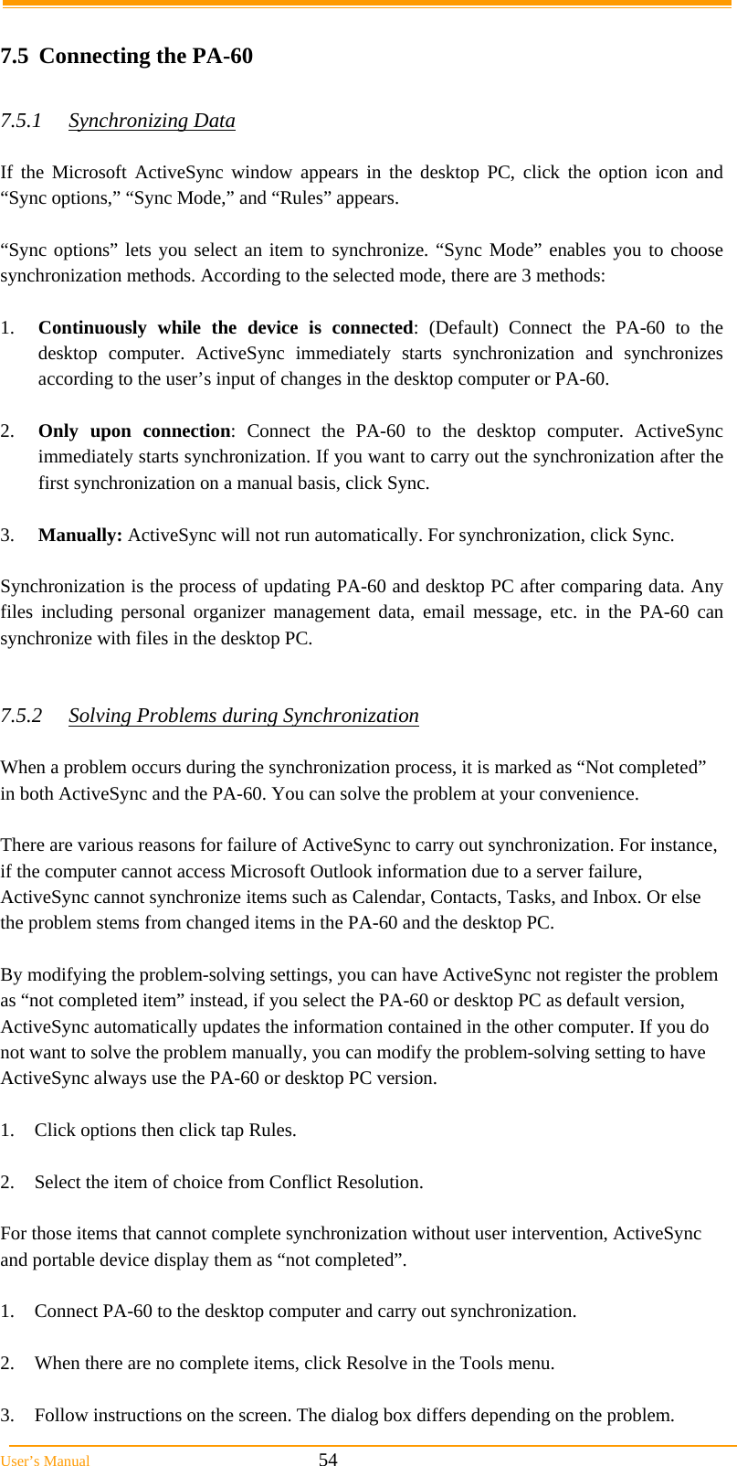  User’s Manual                                                            54  7.5  Connecting the PA-60  7.5.1 Synchronizing Data  If the Microsoft ActiveSync window appears in the desktop PC, click the option icon and “Sync options,” “Sync Mode,” and “Rules” appears.   “Sync options” lets you select an item to synchronize. “Sync Mode” enables you to choose synchronization methods. According to the selected mode, there are 3 methods:   1.  Continuously while the device is connected: (Default) Connect the PA-60 to the desktop computer. ActiveSync immediately starts synchronization and synchronizes according to the user’s input of changes in the desktop computer or PA-60.  2.  Only upon connection: Connect the PA-60 to the desktop computer. ActiveSync immediately starts synchronization. If you want to carry out the synchronization after the first synchronization on a manual basis, click Sync.  3.  Manually: ActiveSync will not run automatically. For synchronization, click Sync.  Synchronization is the process of updating PA-60 and desktop PC after comparing data. Any files including personal organizer management data, email message, etc. in the PA-60 can synchronize with files in the desktop PC.   7.5.2  Solving Problems during Synchronization  When a problem occurs during the synchronization process, it is marked as “Not completed” in both ActiveSync and the PA-60. You can solve the problem at your convenience.  There are various reasons for failure of ActiveSync to carry out synchronization. For instance, if the computer cannot access Microsoft Outlook information due to a server failure, ActiveSync cannot synchronize items such as Calendar, Contacts, Tasks, and Inbox. Or else the problem stems from changed items in the PA-60 and the desktop PC.  By modifying the problem-solving settings, you can have ActiveSync not register the problem as “not completed item” instead, if you select the PA-60 or desktop PC as default version, ActiveSync automatically updates the information contained in the other computer. If you do not want to solve the problem manually, you can modify the problem-solving setting to have ActiveSync always use the PA-60 or desktop PC version.  1.  Click options then click tap Rules.  2.  Select the item of choice from Conflict Resolution.  For those items that cannot complete synchronization without user intervention, ActiveSync and portable device display them as “not completed”.  1.  Connect PA-60 to the desktop computer and carry out synchronization.  2.  When there are no complete items, click Resolve in the Tools menu.  3.  Follow instructions on the screen. The dialog box differs depending on the problem. 