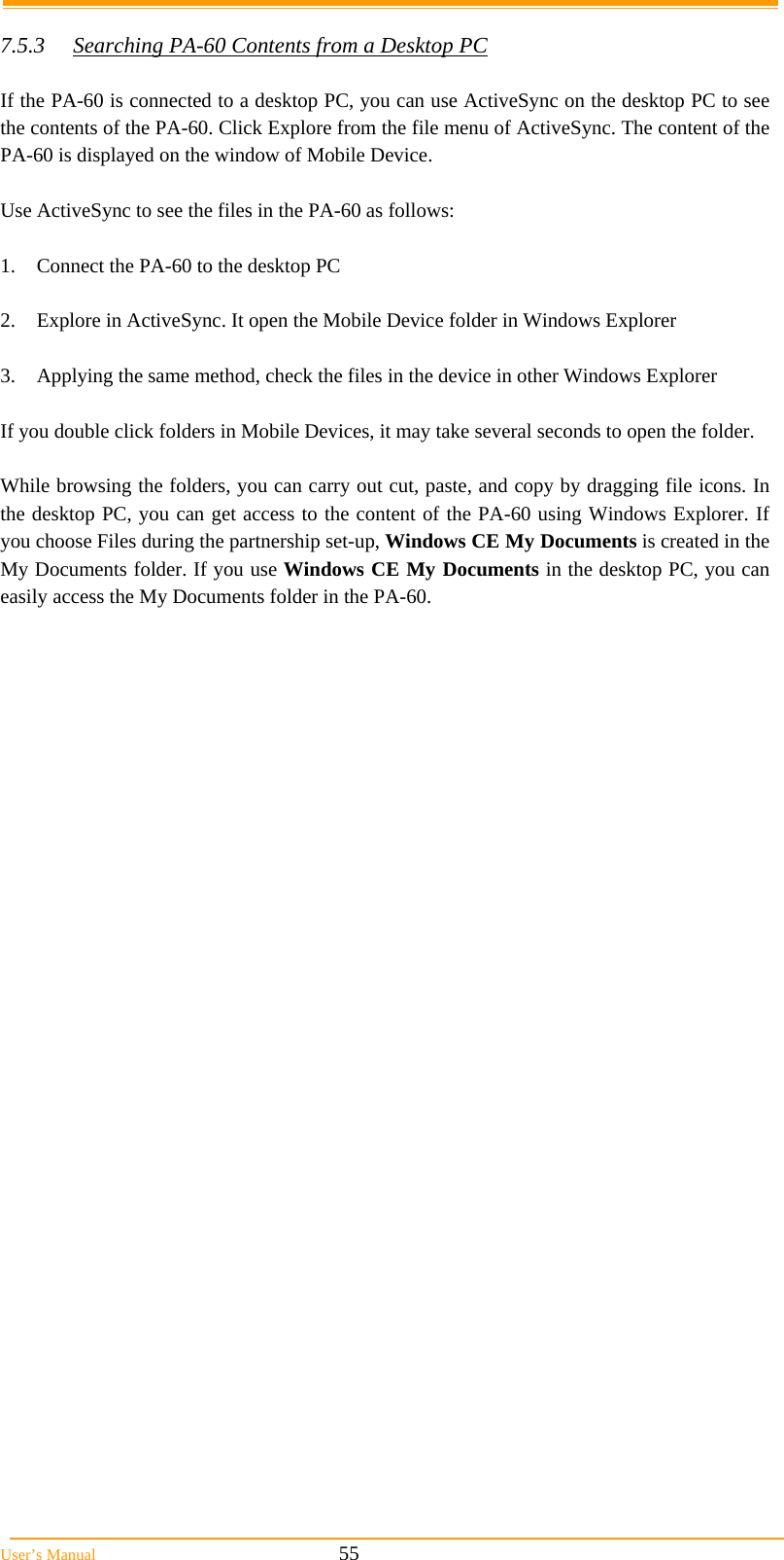  User’s Manual                                                            55  7.5.3  Searching PA-60 Contents from a Desktop PC  If the PA-60 is connected to a desktop PC, you can use ActiveSync on the desktop PC to see the contents of the PA-60. Click Explore from the file menu of ActiveSync. The content of the PA-60 is displayed on the window of Mobile Device.  Use ActiveSync to see the files in the PA-60 as follows:  1.  Connect the PA-60 to the desktop PC  2.  Explore in ActiveSync. It open the Mobile Device folder in Windows Explorer  3.  Applying the same method, check the files in the device in other Windows Explorer  If you double click folders in Mobile Devices, it may take several seconds to open the folder.  While browsing the folders, you can carry out cut, paste, and copy by dragging file icons. In the desktop PC, you can get access to the content of the PA-60 using Windows Explorer. If you choose Files during the partnership set-up, Windows CE My Documents is created in the My Documents folder. If you use Windows CE My Documents in the desktop PC, you can easily access the My Documents folder in the PA-60. 