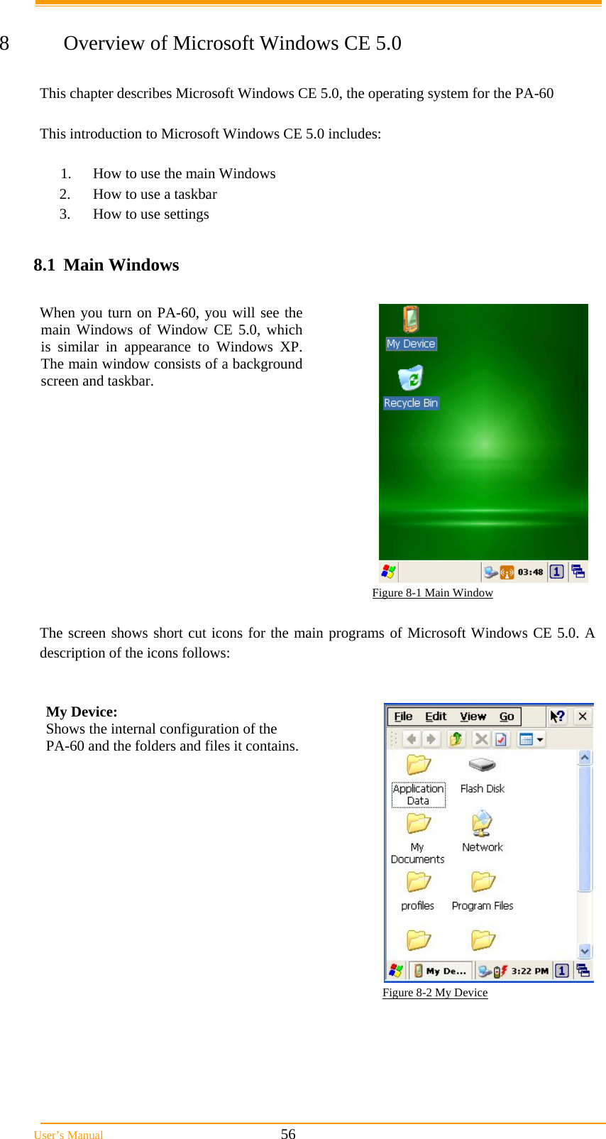  User’s Manual                                                            56  8  Overview of Microsoft Windows CE 5.0  This chapter describes Microsoft Windows CE 5.0, the operating system for the PA-60  This introduction to Microsoft Windows CE 5.0 includes:  1.  How to use the main Windows 2.  How to use a taskbar 3.  How to use settings  8.1 Main Windows  When you turn on PA-60, you will see the main Windows of Window CE 5.0, which is similar in appearance to Windows XP. The main window consists of a background screen and taskbar.                                                                          Figure 8-1 Main Window  The screen shows short cut icons for the main programs of Microsoft Windows CE 5.0. A description of the icons follows:   My Device:  Shows the internal configuration of the  PA-60 and the folders and files it contains.   Figure 8-2 My Device  